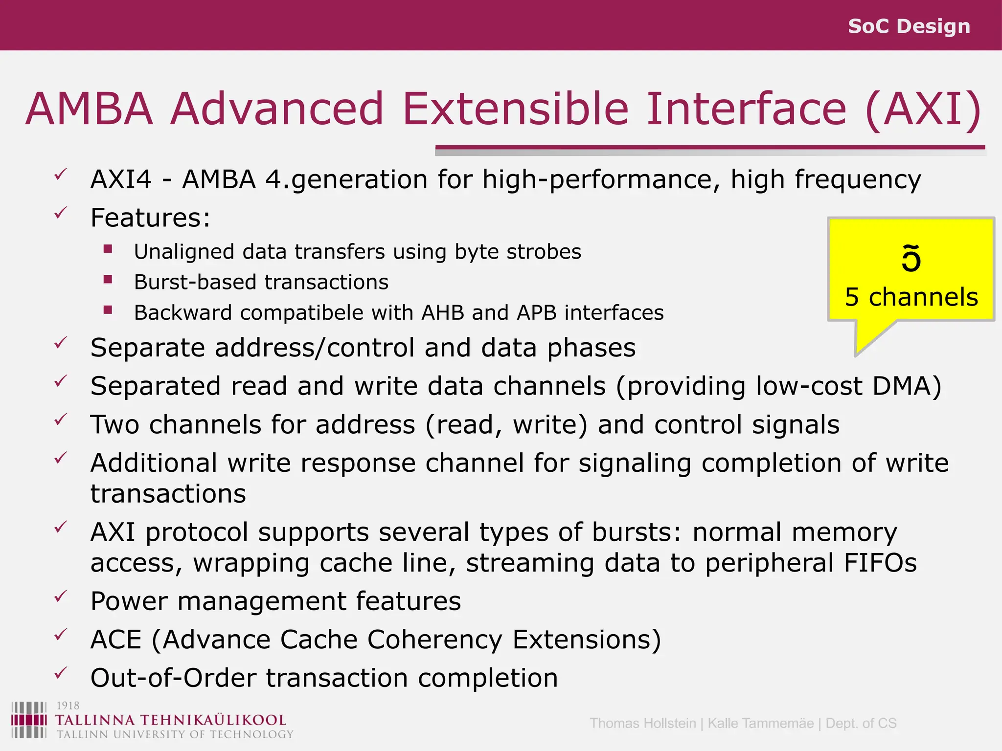 SoC Design
Thomas Hollstein | Kalle Tammemäe | Dept. of CS
AMBA Advanced Extensible Interface (AXI)
 AXI4 - AMBA 4.generation for high-performance, high frequency
 Features:
 Unaligned data transfers using byte strobes
 Burst-based transactions
 Backward compatibele with AHB and APB interfaces
 Separate address/control and data phases
 Separated read and write data channels (providing low-cost DMA)
 Two channels for address (read, write) and control signals
 Additional write response channel for signaling completion of write
transactions
 AXI protocol supports several types of bursts: normal memory
access, wrapping cache line, streaming data to peripheral FIFOs
 Power management features
 ACE (Advance Cache Coherency Extensions)
 Out-of-Order transaction completion

5 channels
 