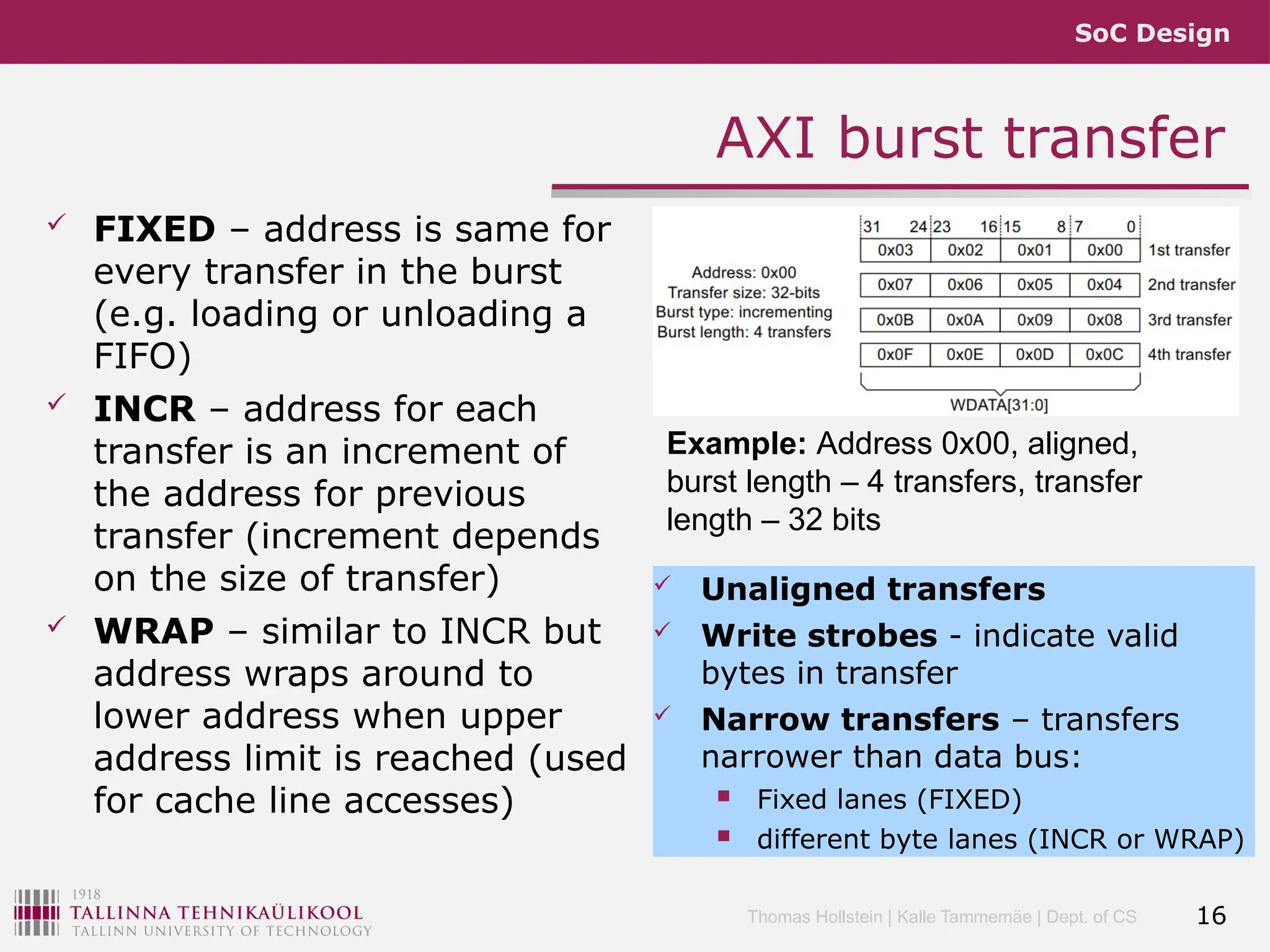 SoC Design
Thomas Hollstein | Kalle Tammemäe | Dept. of CS
AXI burst transfer
 FIXED – address is same for
every transfer in the burst
(e.g. loading or unloading a
FIFO)
 INCR – address for each
transfer is an increment of
the address for previous
transfer (increment depends
on the size of transfer)
 WRAP – similar to INCR but
address wraps around to
lower address when upper
address limit is reached (used
for cache line accesses)
 Unaligned transfers
 Write strobes - indicate valid
bytes in transfer
 Narrow transfers – transfers
narrower than data bus:
 Fixed lanes (FIXED)
 different byte lanes (INCR or WRAP)
16
Example: Address 0x00, aligned,
burst length – 4 transfers, transfer
length – 32 bits
 