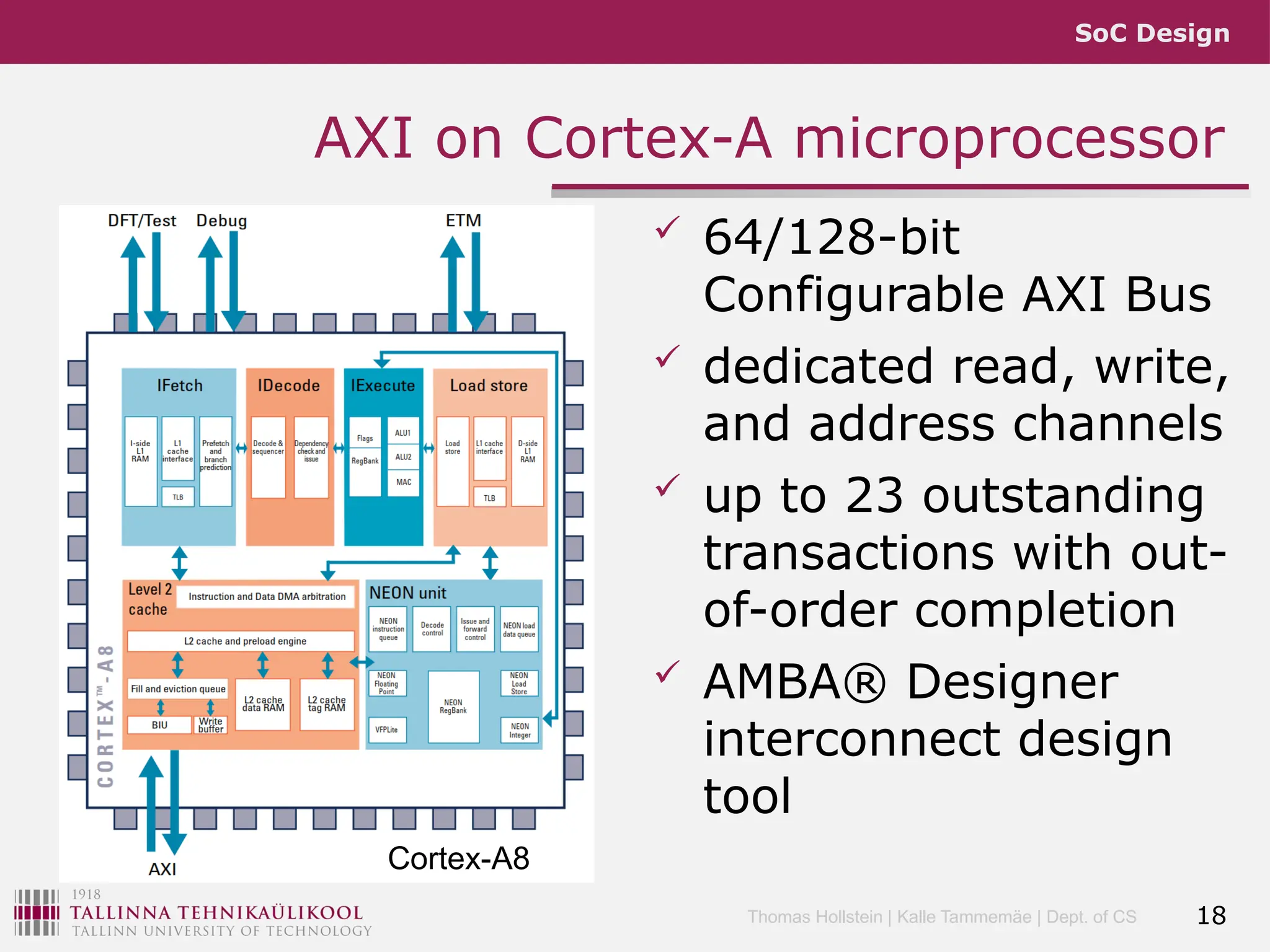 SoC Design
Thomas Hollstein | Kalle Tammemäe | Dept. of CS
AXI on Cortex-A microprocessor
 64/128-bit
Configurable AXI Bus
 dedicated read, write,
and address channels
 up to 23 outstanding
transactions with out-
of-order completion
 AMBA® Designer
interconnect design
tool
18
Cortex-A8
 