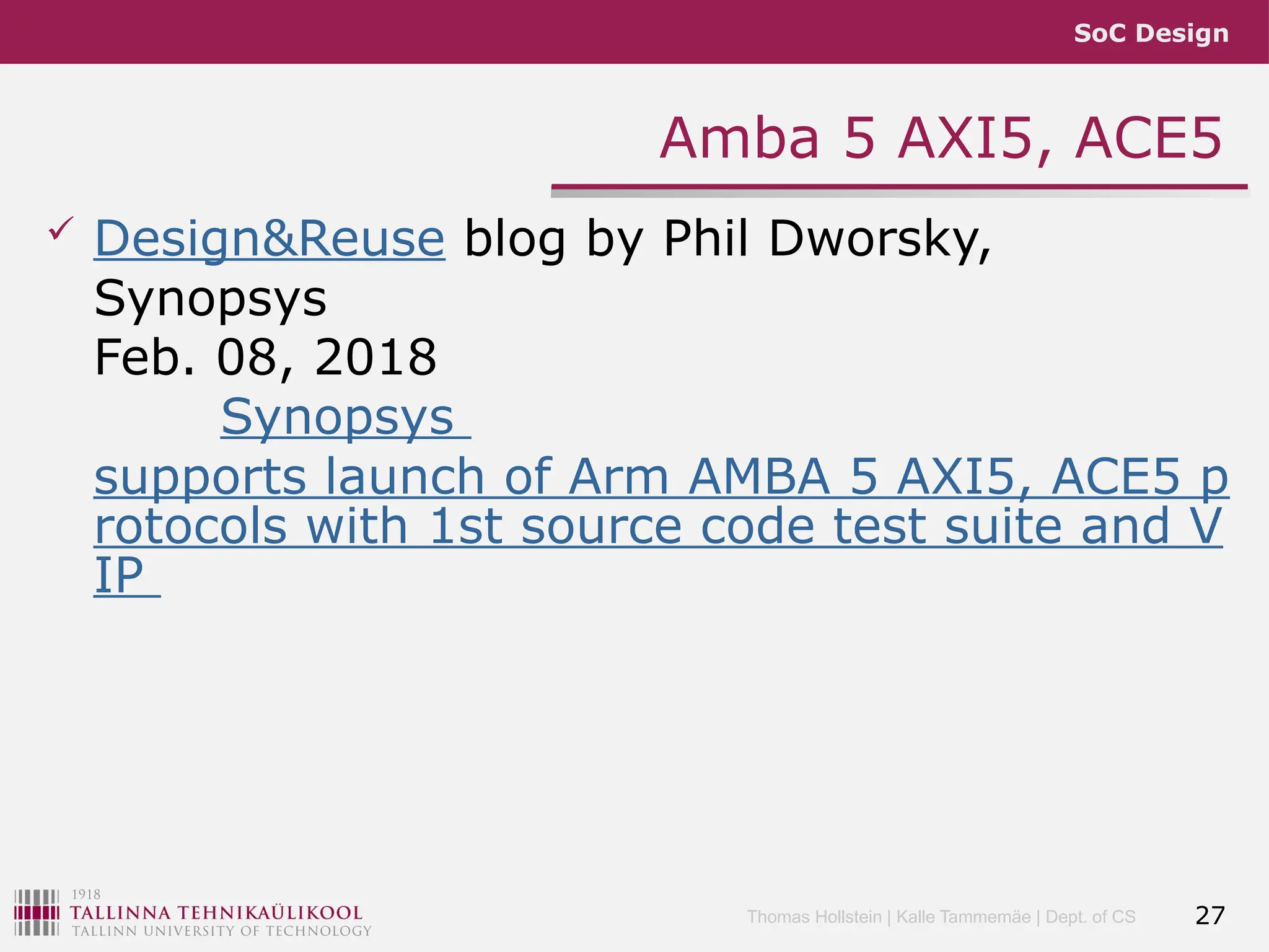 SoC Design
Thomas Hollstein | Kalle Tammemäe | Dept. of CS
Amba 5 AXI5, ACE5
 Design&Reuse blog by Phil Dworsky,
Synopsys
Feb. 08, 2018
Synopsys
supports launch of Arm AMBA 5 AXI5, ACE5 p
rotocols with 1st source code test suite and V
IP
27
 