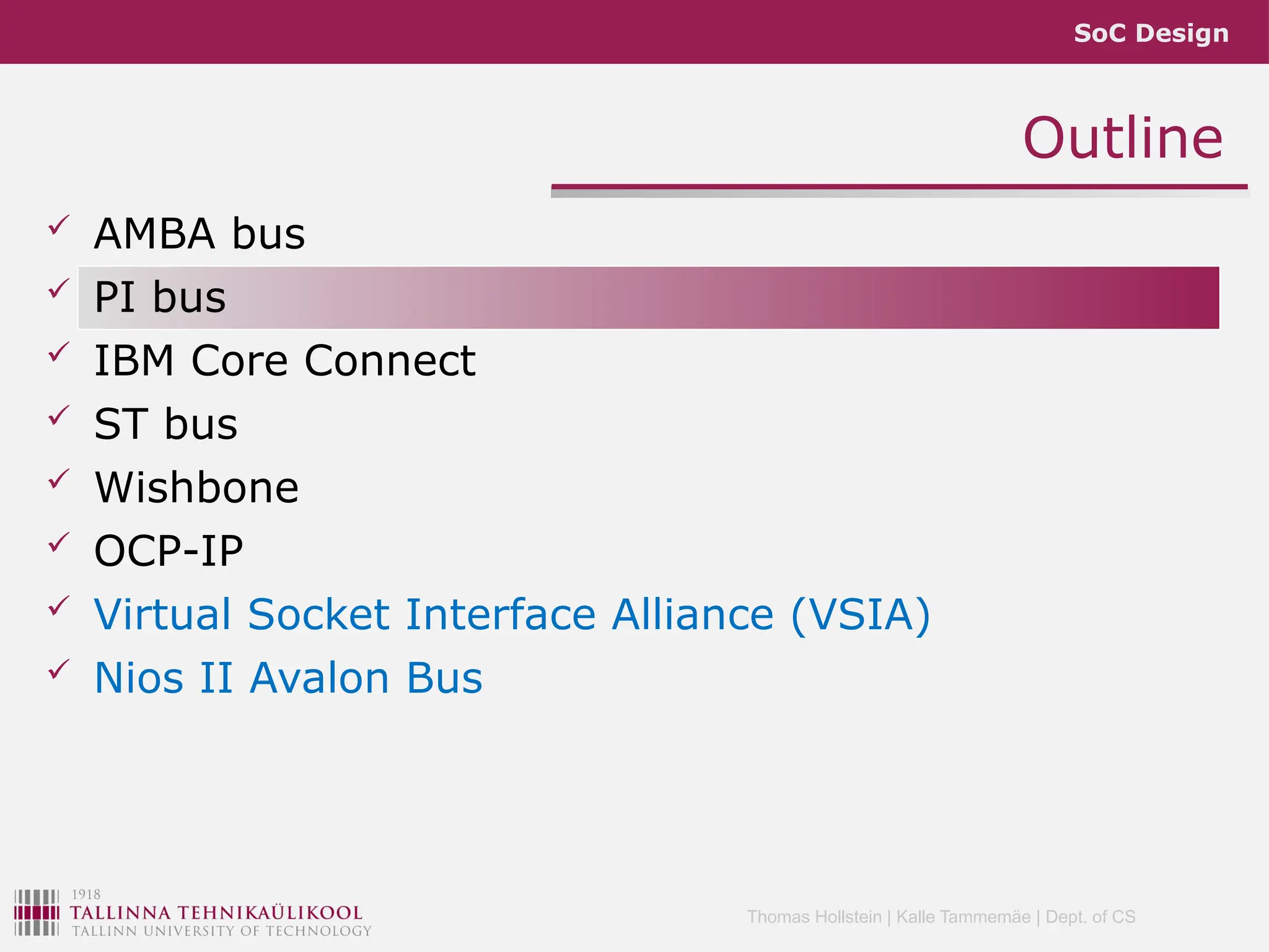 SoC Design
Thomas Hollstein | Kalle Tammemäe | Dept. of CS
Outline
 AMBA bus
 PI bus
 IBM Core Connect
 ST bus
 Wishbone
 OCP-IP
 Virtual Socket Interface Alliance (VSIA)
 Nios II Avalon Bus
 