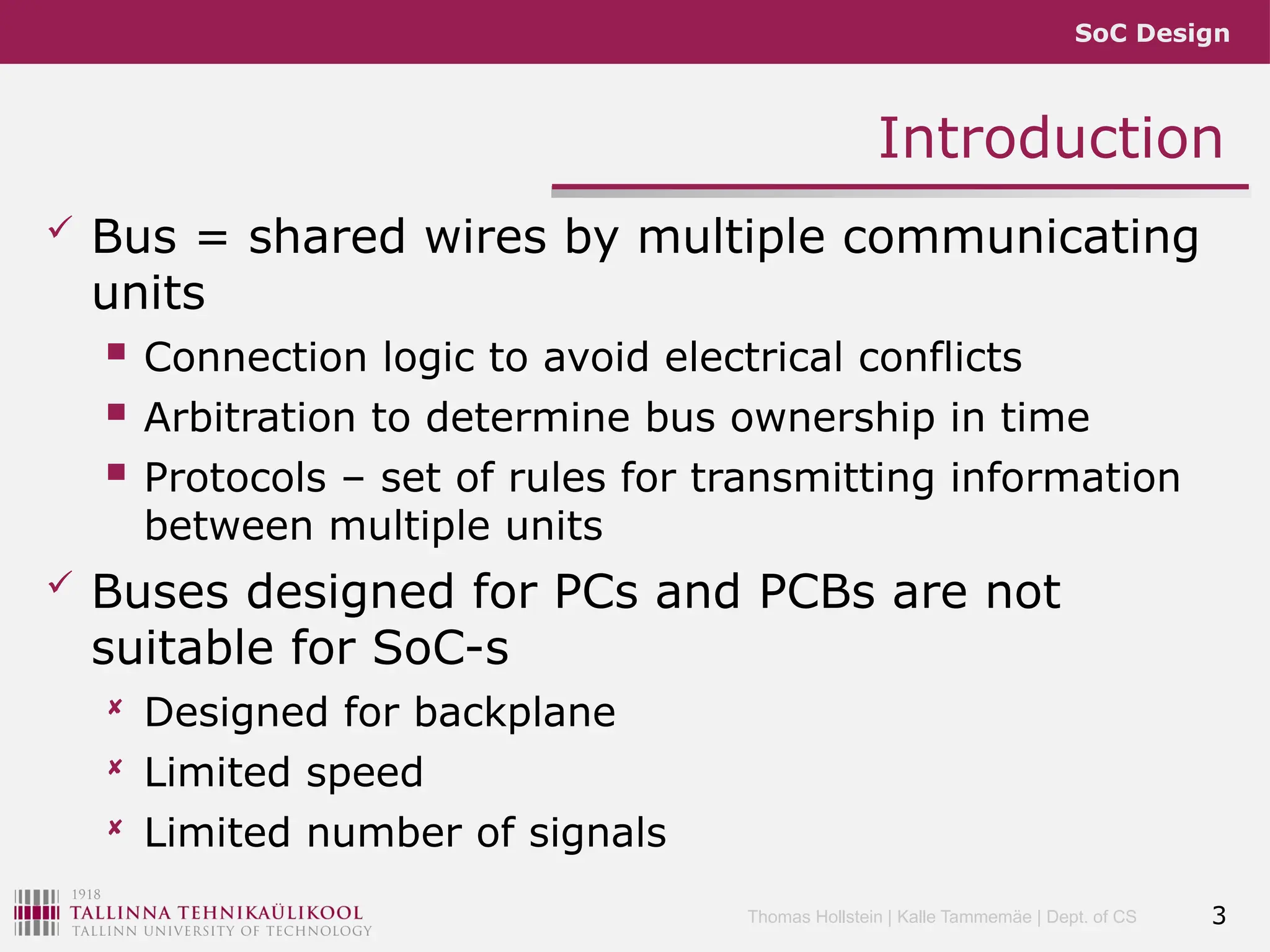 SoC Design
Thomas Hollstein | Kalle Tammemäe | Dept. of CS
Introduction
 Bus = shared wires by multiple communicating
units
 Connection logic to avoid electrical conflicts
 Arbitration to determine bus ownership in time
 Protocols – set of rules for transmitting information
between multiple units
 Buses designed for PCs and PCBs are not
suitable for SoC-s
 Designed for backplane
 Limited speed
 Limited number of signals
3
 