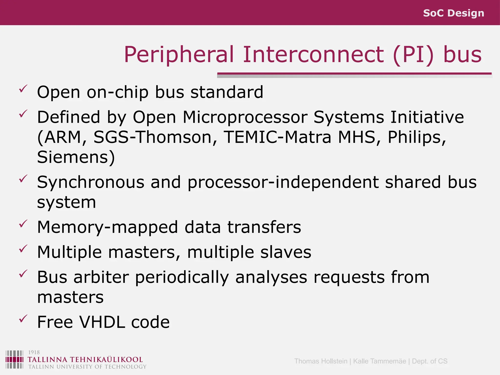 SoC Design
Thomas Hollstein | Kalle Tammemäe | Dept. of CS
 Open on-chip bus standard
 Defined by Open Microprocessor Systems Initiative
(ARM, SGS-Thomson, TEMIC-Matra MHS, Philips,
Siemens)
 Synchronous and processor-independent shared bus
system
 Memory-mapped data transfers
 Multiple masters, multiple slaves
 Bus arbiter periodically analyses requests from
masters
 Free VHDL code
Peripheral Interconnect (PI) bus
 