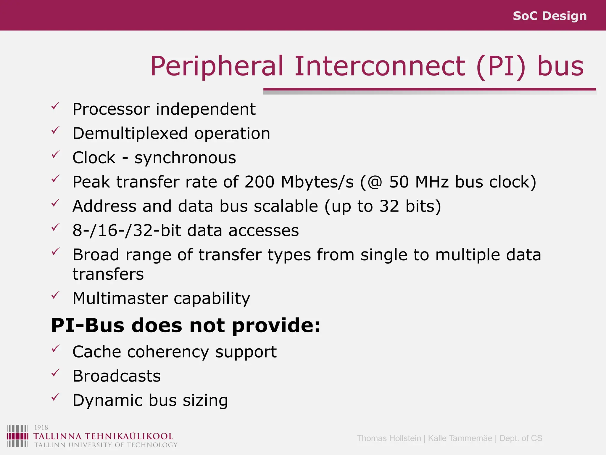 SoC Design
Thomas Hollstein | Kalle Tammemäe | Dept. of CS
 Processor independent
 Demultiplexed operation
 Clock - synchronous
 Peak transfer rate of 200 Mbytes/s (@ 50 MHz bus clock)
 Address and data bus scalable (up to 32 bits)
 8-/16-/32-bit data accesses
 Broad range of transfer types from single to multiple data
transfers
 Multimaster capability
PI-Bus does not provide:
 Cache coherency support
 Broadcasts
 Dynamic bus sizing
Peripheral Interconnect (PI) bus
 