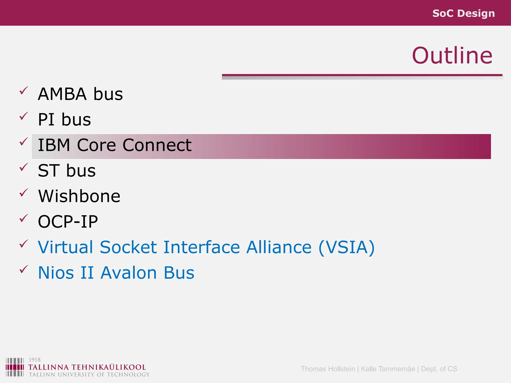 SoC Design
Thomas Hollstein | Kalle Tammemäe | Dept. of CS
Outline
 AMBA bus
 PI bus
 IBM Core Connect
 ST bus
 Wishbone
 OCP-IP
 Virtual Socket Interface Alliance (VSIA)
 Nios II Avalon Bus
 