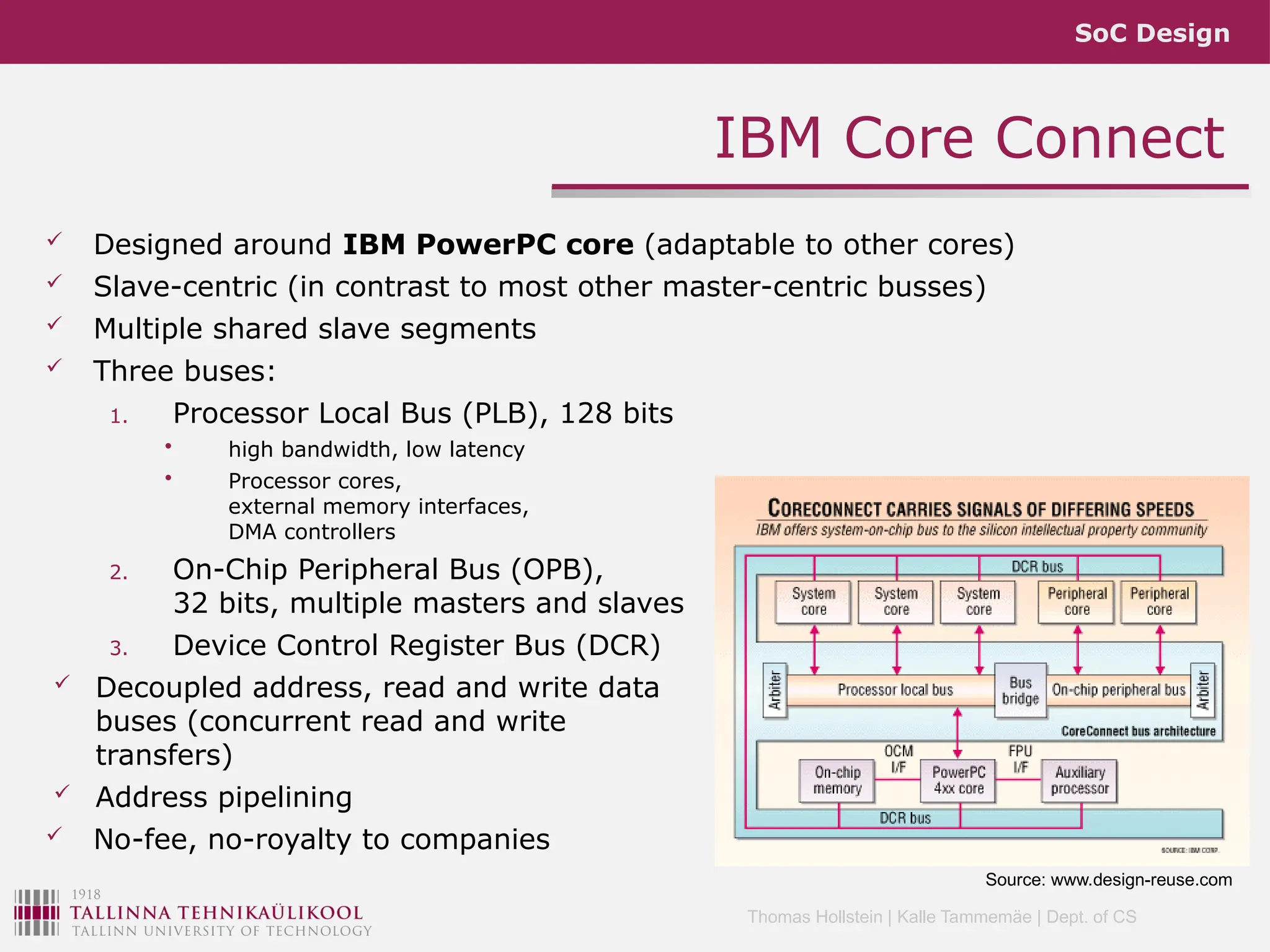 SoC Design
Thomas Hollstein | Kalle Tammemäe | Dept. of CS
 Designed around IBM PowerPC core (adaptable to other cores)
 Slave-centric (in contrast to most other master-centric busses)
 Multiple shared slave segments
 Three buses:
1. Processor Local Bus (PLB), 128 bits
• high bandwidth, low latency
• Processor cores,
external memory interfaces,
DMA controllers
2. On-Chip Peripheral Bus (OPB),
32 bits, multiple masters and slaves
3. Device Control Register Bus (DCR)
 Decoupled address, read and write data
buses (concurrent read and write
transfers)
 Address pipelining
 No-fee, no-royalty to companies
IBM Core Connect
Source: www.design-reuse.com
 
