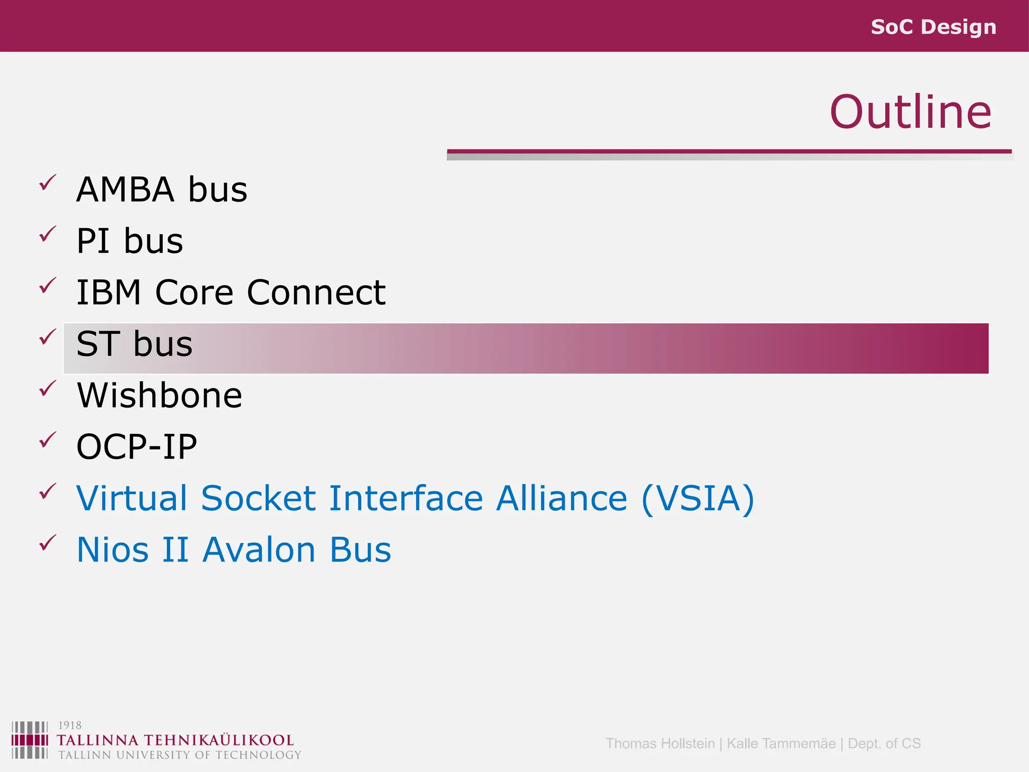 SoC Design
Thomas Hollstein | Kalle Tammemäe | Dept. of CS
Outline
 AMBA bus
 PI bus
 IBM Core Connect
 ST bus
 Wishbone
 OCP-IP
 Virtual Socket Interface Alliance (VSIA)
 Nios II Avalon Bus
 
