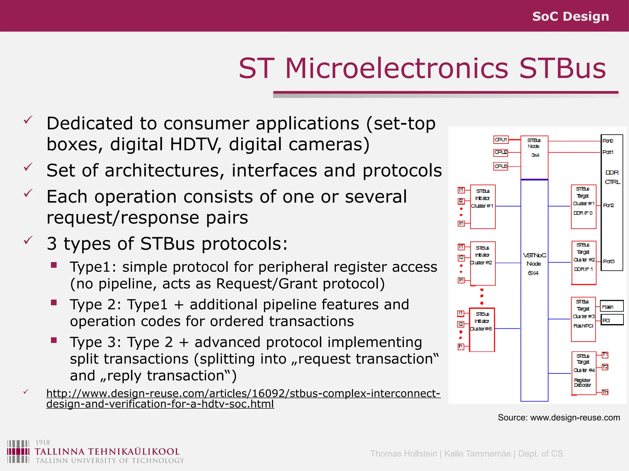 SoC Design
Thomas Hollstein | Kalle Tammemäe | Dept. of CS
 Dedicated to consumer applications (set-top
boxes, digital HDTV, digital cameras)
 Set of architectures, interfaces and protocols
 Each operation consists of one or several
request/response pairs
 3 types of STBus protocols:
 Type1: simple protocol for peripheral register access
(no pipeline, acts as Request/Grant protocol)
 Type 2: Type1 + additional pipeline features and
operation codes for ordered transactions
 Type 3: Type 2 + advanced protocol implementing
split transactions (splitting into „request transaction“
and „reply transaction“)
 http://www.design-reuse.com/articles/16092/stbus-complex-interconnect-
design-and-verification-for-a-hdtv-soc.html
ST Microelectronics STBus
Source: www.design-reuse.com
 