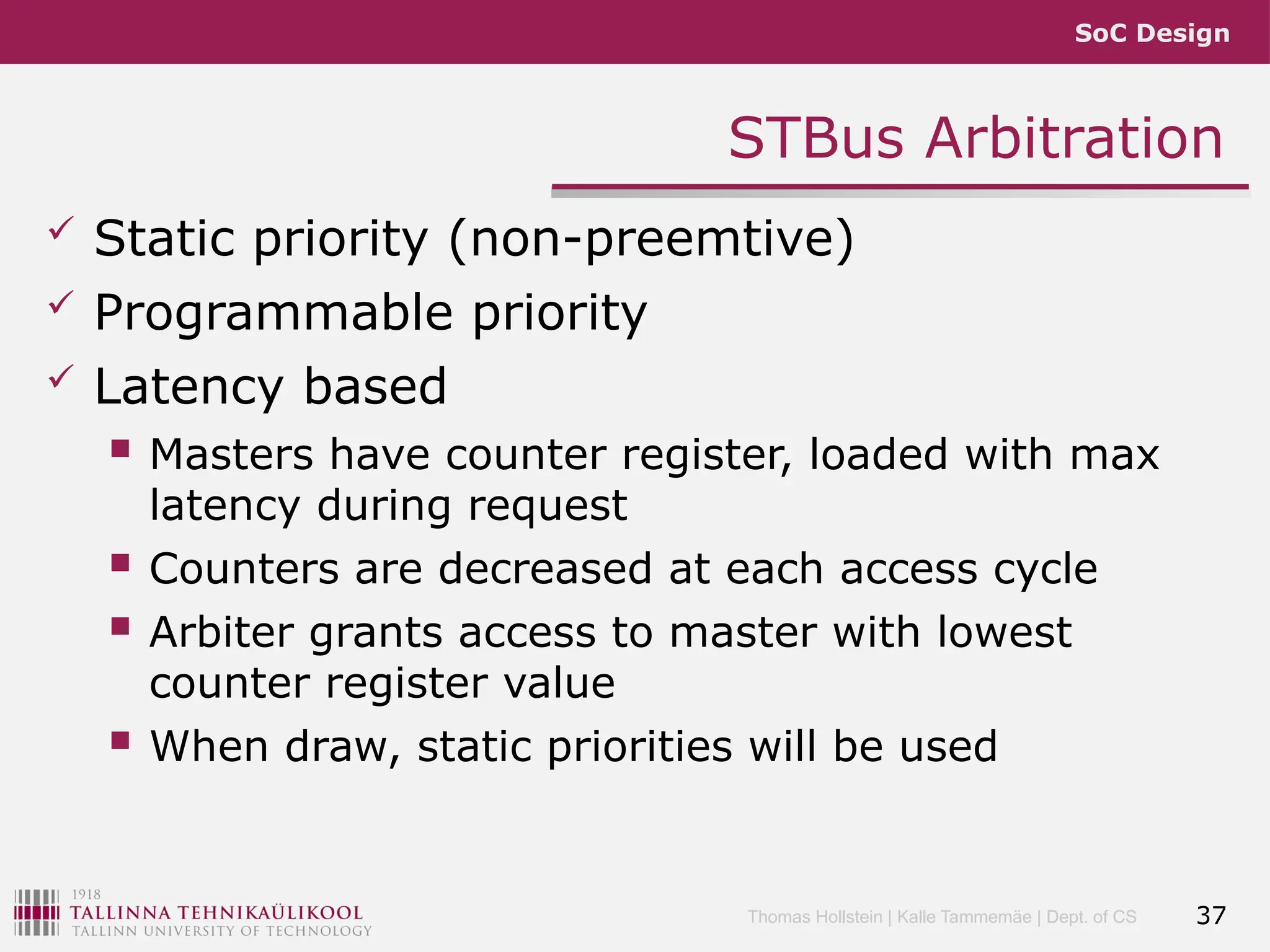 SoC Design
Thomas Hollstein | Kalle Tammemäe | Dept. of CS
STBus Arbitration
 Static priority (non-preemtive)
 Programmable priority
 Latency based
 Masters have counter register, loaded with max
latency during request
 Counters are decreased at each access cycle
 Arbiter grants access to master with lowest
counter register value
 When draw, static priorities will be used
37
 