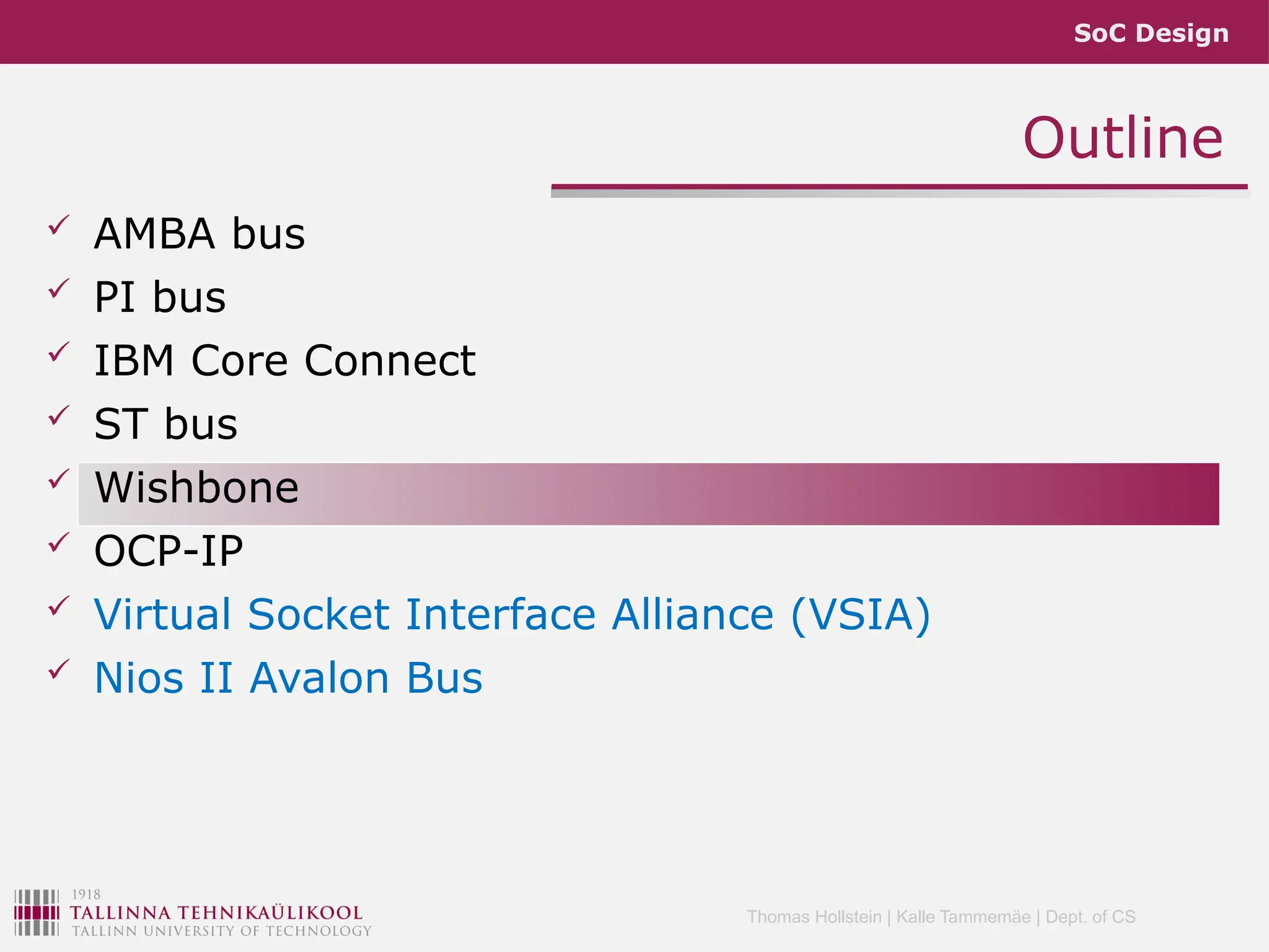 SoC Design
Thomas Hollstein | Kalle Tammemäe | Dept. of CS
Outline
 AMBA bus
 PI bus
 IBM Core Connect
 ST bus
 Wishbone
 OCP-IP
 Virtual Socket Interface Alliance (VSIA)
 Nios II Avalon Bus
 