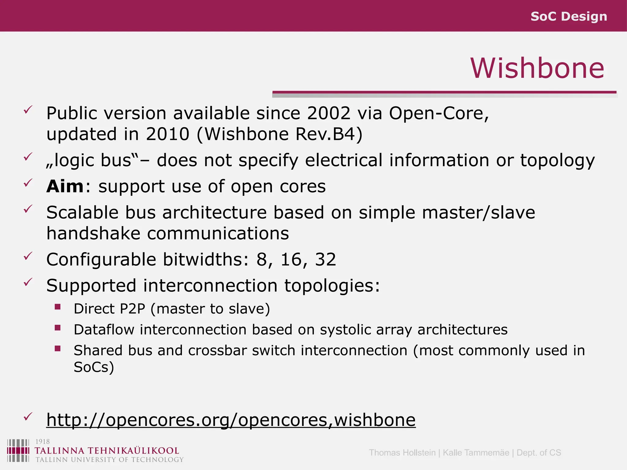 SoC Design
Thomas Hollstein | Kalle Tammemäe | Dept. of CS
 Public version available since 2002 via Open-Core,
updated in 2010 (Wishbone Rev.B4)
 „logic bus“– does not specify electrical information or topology
 Aim: support use of open cores
 Scalable bus architecture based on simple master/slave
handshake communications
 Configurable bitwidths: 8, 16, 32
 Supported interconnection topologies:
 Direct P2P (master to slave)
 Dataflow interconnection based on systolic array architectures
 Shared bus and crossbar switch interconnection (most commonly used in
SoCs)
 http://opencores.org/opencores,wishbone
Wishbone
 