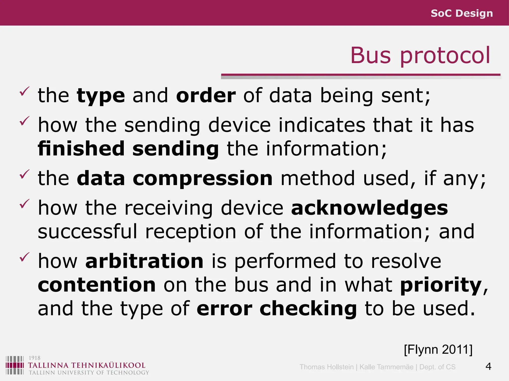 SoC Design
Thomas Hollstein | Kalle Tammemäe | Dept. of CS
Bus protocol
 the type and order of data being sent;
 how the sending device indicates that it has
ﬁnished sending the information;
 the data compression method used, if any;
 how the receiving device acknowledges
successful reception of the information; and
 how arbitration is performed to resolve
contention on the bus and in what priority,
and the type of error checking to be used.
4
[Flynn 2011]
 