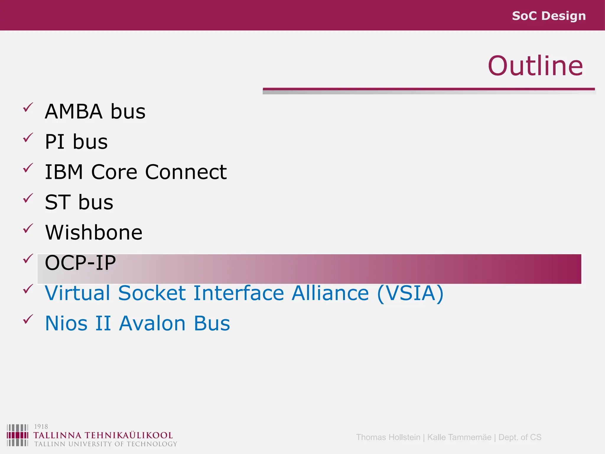 SoC Design
Thomas Hollstein | Kalle Tammemäe | Dept. of CS
Outline
 AMBA bus
 PI bus
 IBM Core Connect
 ST bus
 Wishbone
 OCP-IP
 Virtual Socket Interface Alliance (VSIA)
 Nios II Avalon Bus
 