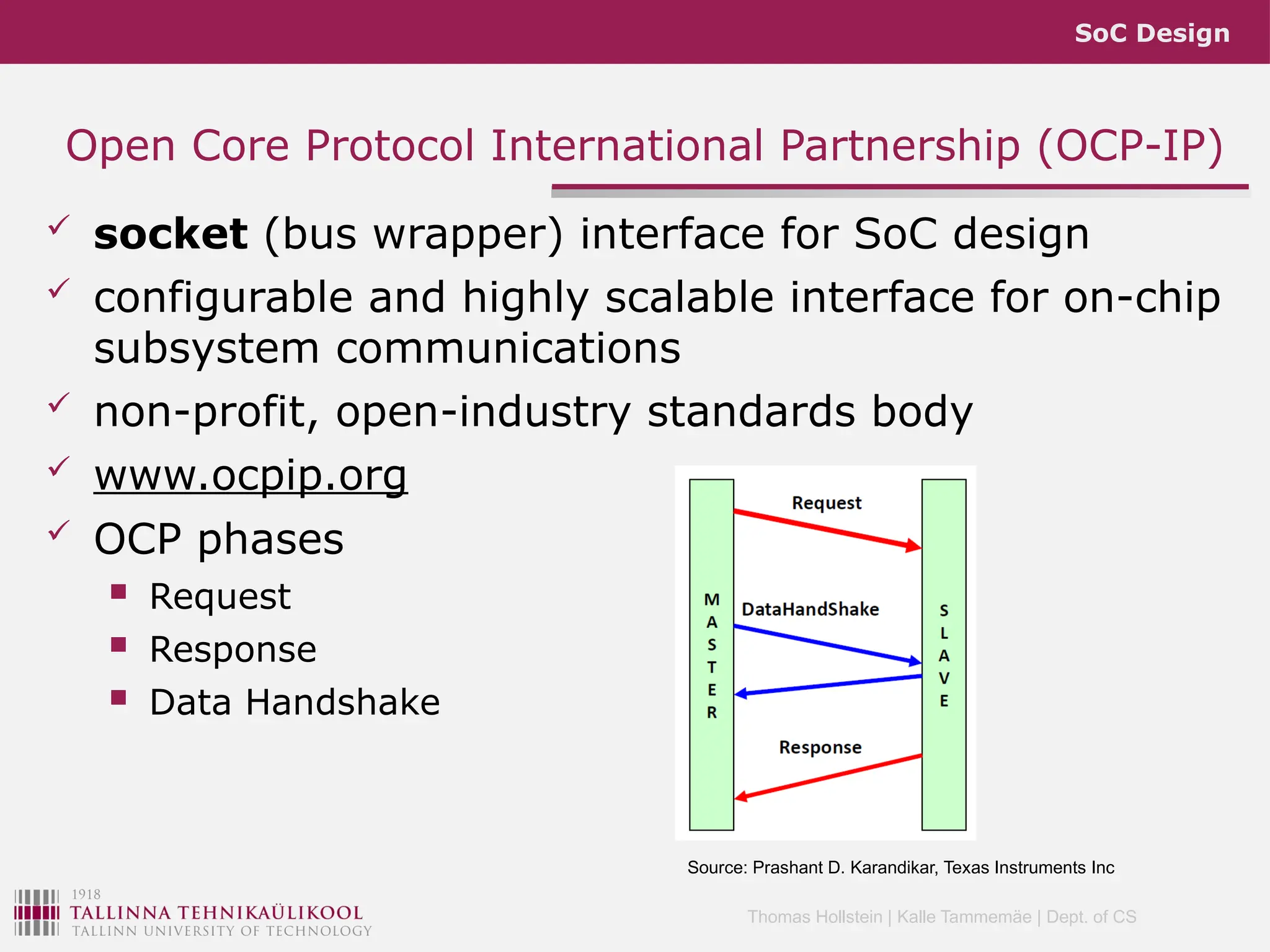 SoC Design
Thomas Hollstein | Kalle Tammemäe | Dept. of CS
 socket (bus wrapper) interface for SoC design
 configurable and highly scalable interface for on-chip
subsystem communications
 non-profit, open-industry standards body
 www.ocpip.org
 OCP phases
 Request
 Response
 Data Handshake
Open Core Protocol International Partnership (OCP-IP)
Source: Prashant D. Karandikar, Texas Instruments Inc
 