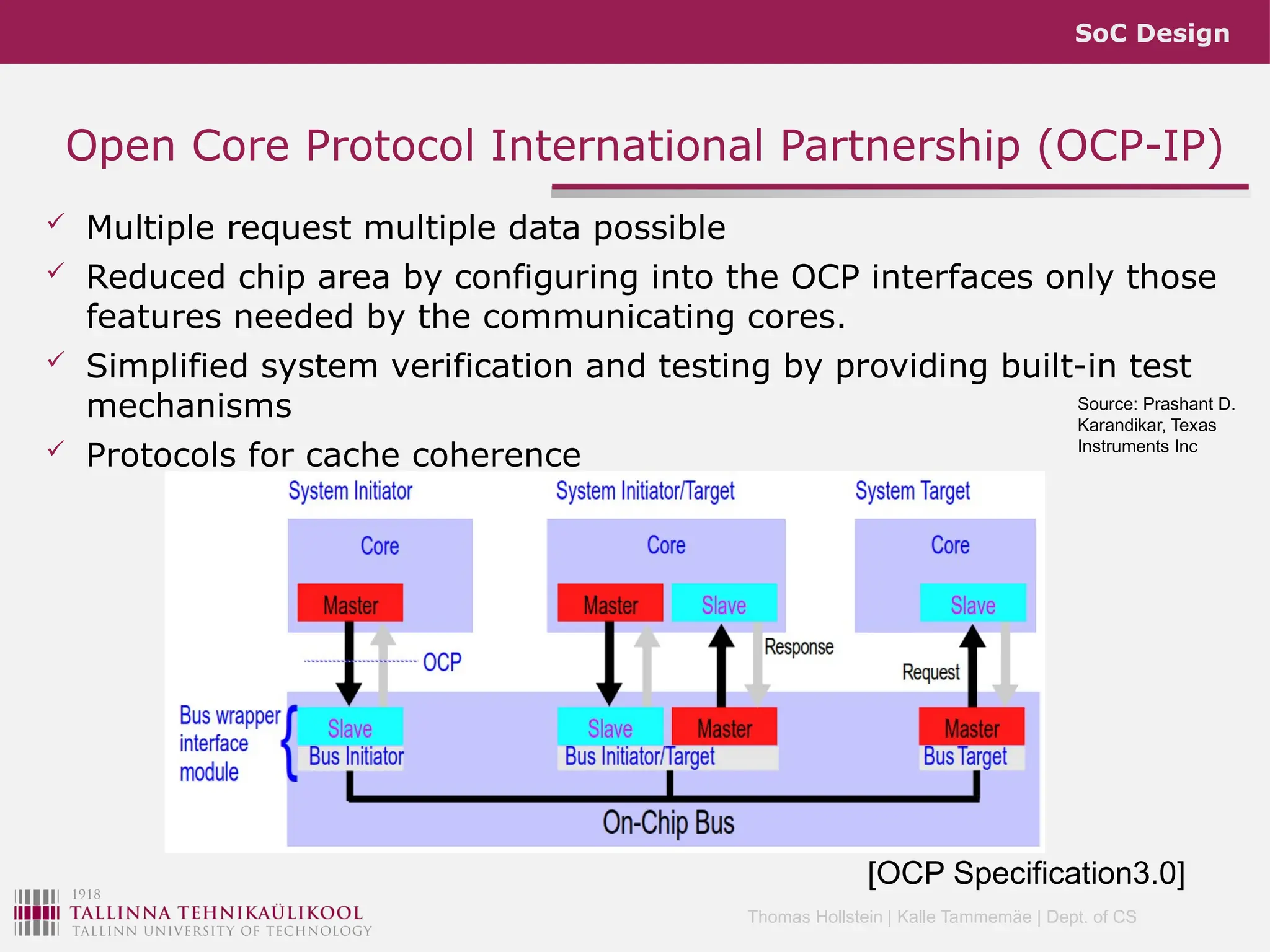 SoC Design
Thomas Hollstein | Kalle Tammemäe | Dept. of CS
 Multiple request multiple data possible
 Reduced chip area by configuring into the OCP interfaces only those
features needed by the communicating cores.
 Simplified system verification and testing by providing built-in test
mechanisms
 Protocols for cache coherence
Open Core Protocol International Partnership (OCP-IP)
Source: Prashant D.
Karandikar, Texas
Instruments Inc
[OCP Specification3.0]
 