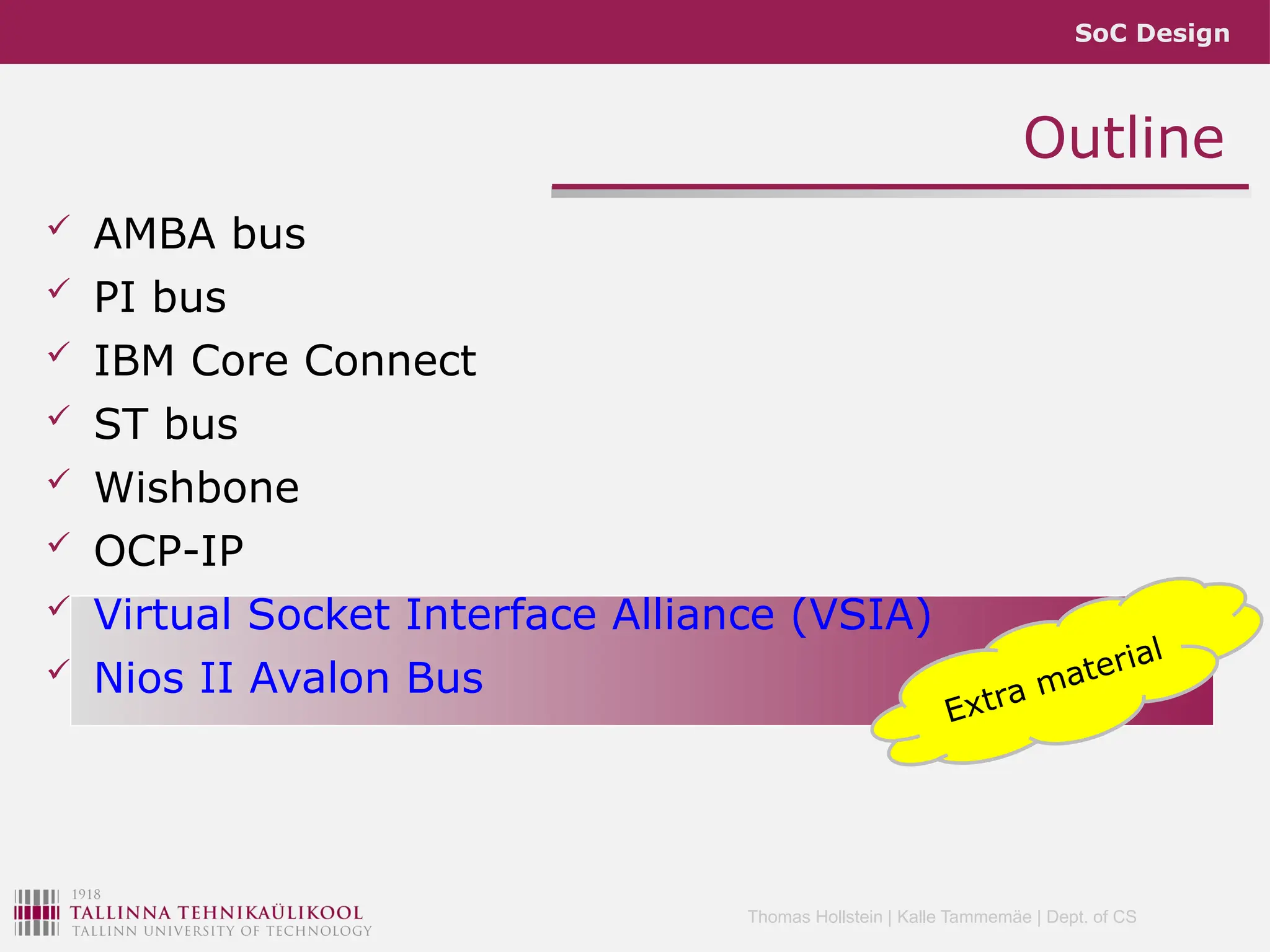 SoC Design
Thomas Hollstein | Kalle Tammemäe | Dept. of CS
Outline
 AMBA bus
 PI bus
 IBM Core Connect
 ST bus
 Wishbone
 OCP-IP
 Virtual Socket Interface Alliance (VSIA)
 Nios II Avalon Bus
Extra material
 