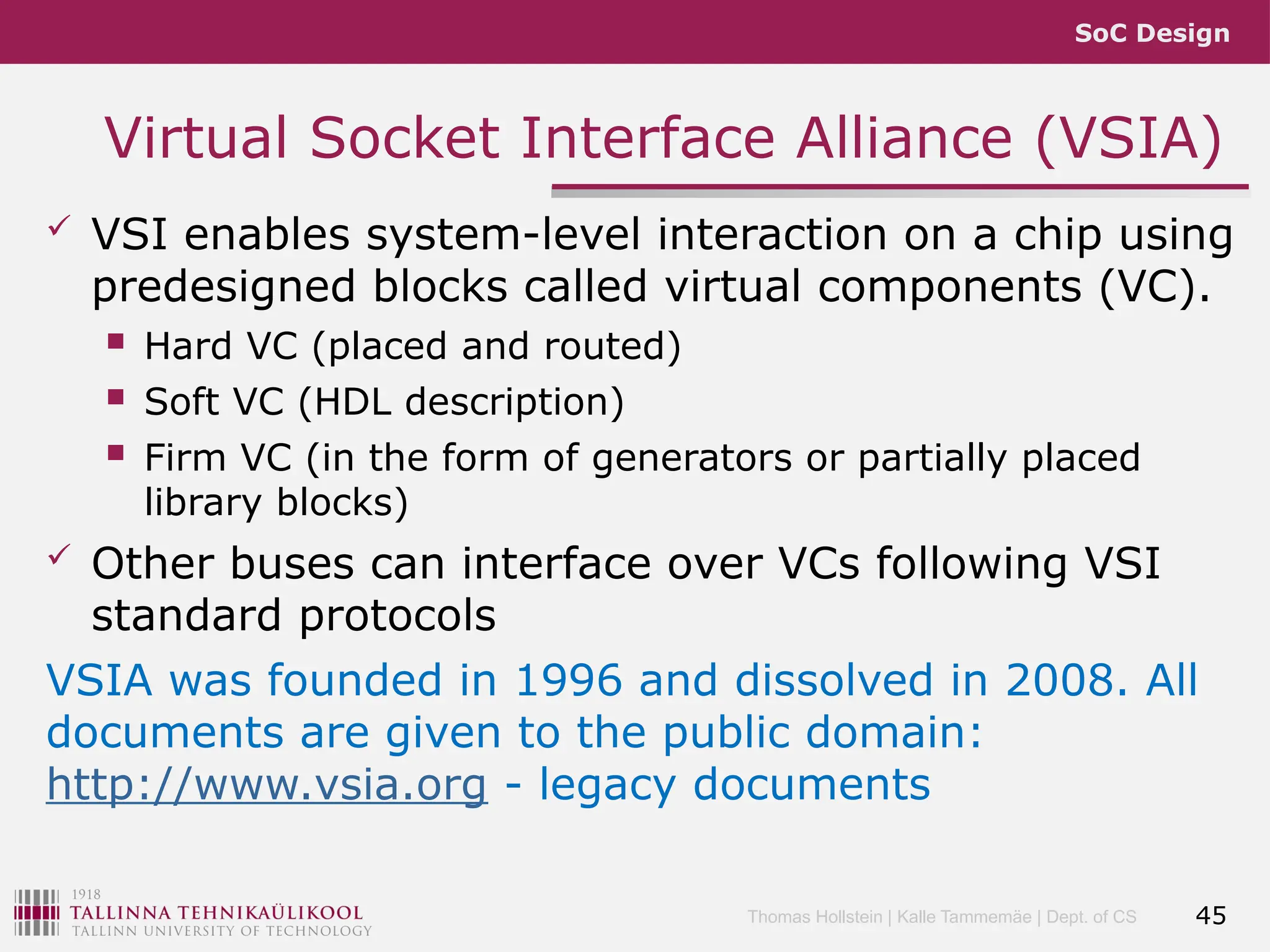 SoC Design
Thomas Hollstein | Kalle Tammemäe | Dept. of CS
Virtual Socket Interface Alliance (VSIA)
 VSI enables system-level interaction on a chip using
predesigned blocks called virtual components (VC).
 Hard VC (placed and routed)
 Soft VC (HDL description)
 Firm VC (in the form of generators or partially placed
library blocks)
 Other buses can interface over VCs following VSI
standard protocols
VSIA was founded in 1996 and dissolved in 2008. All
documents are given to the public domain:
http://www.vsia.org - legacy documents
45
 