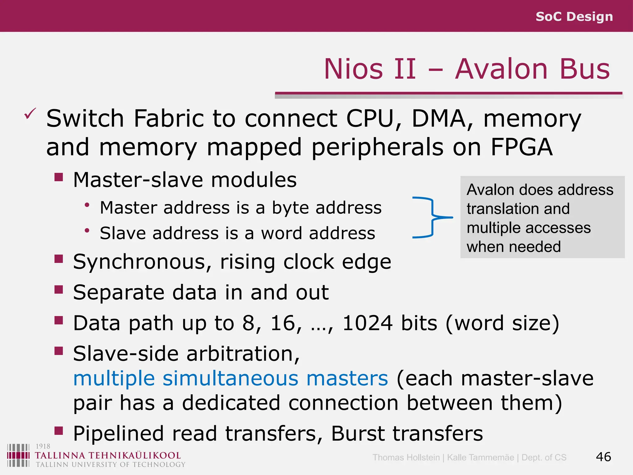 SoC Design
Thomas Hollstein | Kalle Tammemäe | Dept. of CS
Nios II – Avalon Bus
 Switch Fabric to connect CPU, DMA, memory
and memory mapped peripherals on FPGA
 Master-slave modules
• Master address is a byte address
• Slave address is a word address
 Synchronous, rising clock edge
 Separate data in and out
 Data path up to 8, 16, …, 1024 bits (word size)
 Slave-side arbitration,
multiple simultaneous masters (each master-slave
pair has a dedicated connection between them)
 Pipelined read transfers, Burst transfers
46
Avalon does address
translation and
multiple accesses
when needed
 