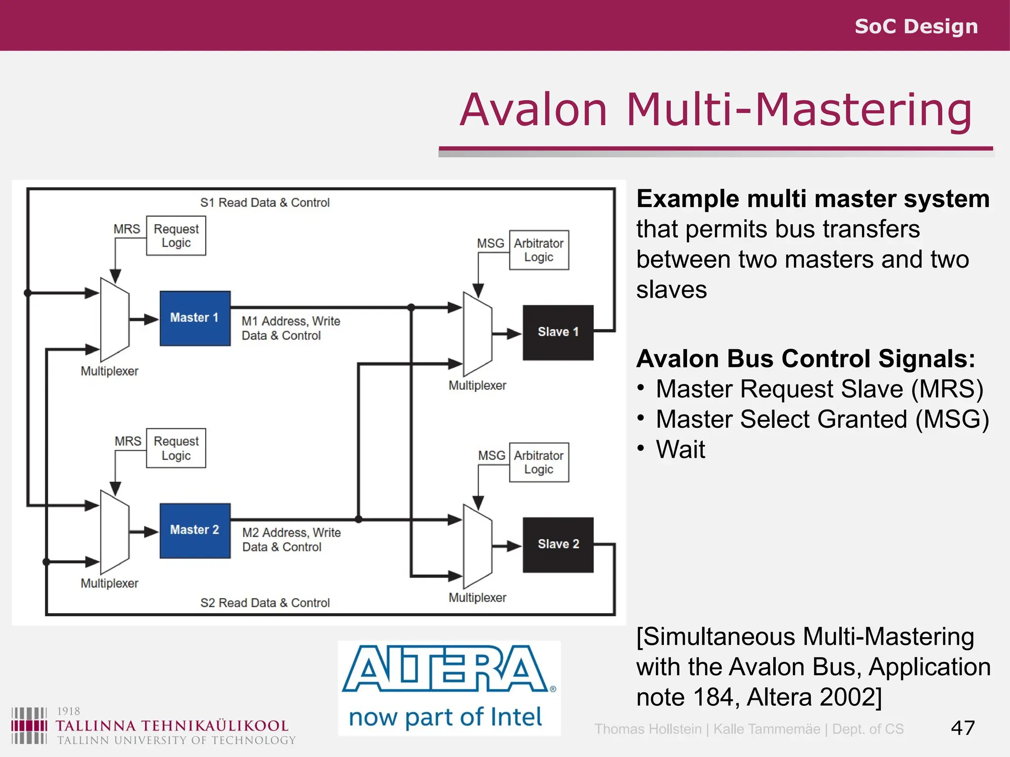 SoC Design
Thomas Hollstein | Kalle Tammemäe | Dept. of CS
Avalon Multi-Mastering
47
Example multi master system
that permits bus transfers
between two masters and two
slaves
[Simultaneous Multi-Mastering
with the Avalon Bus, Application
note 184, Altera 2002]
Avalon Bus Control Signals:
• Master Request Slave (MRS)
• Master Select Granted (MSG)
• Wait
 