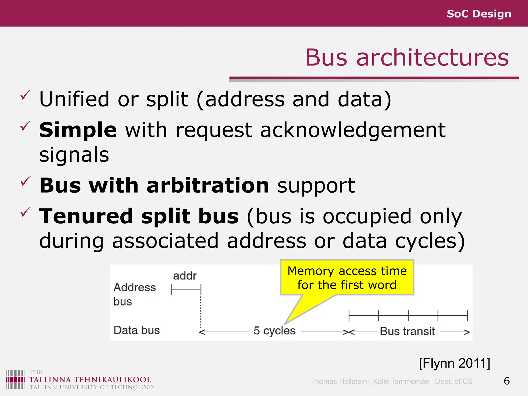 SoC Design
Thomas Hollstein | Kalle Tammemäe | Dept. of CS
Bus architectures
 Unified or split (address and data)
 Simple with request acknowledgement
signals
 Bus with arbitration support
 Tenured split bus (bus is occupied only
during associated address or data cycles)
6
[Flynn 2011]
Memory access time
for the first word
 