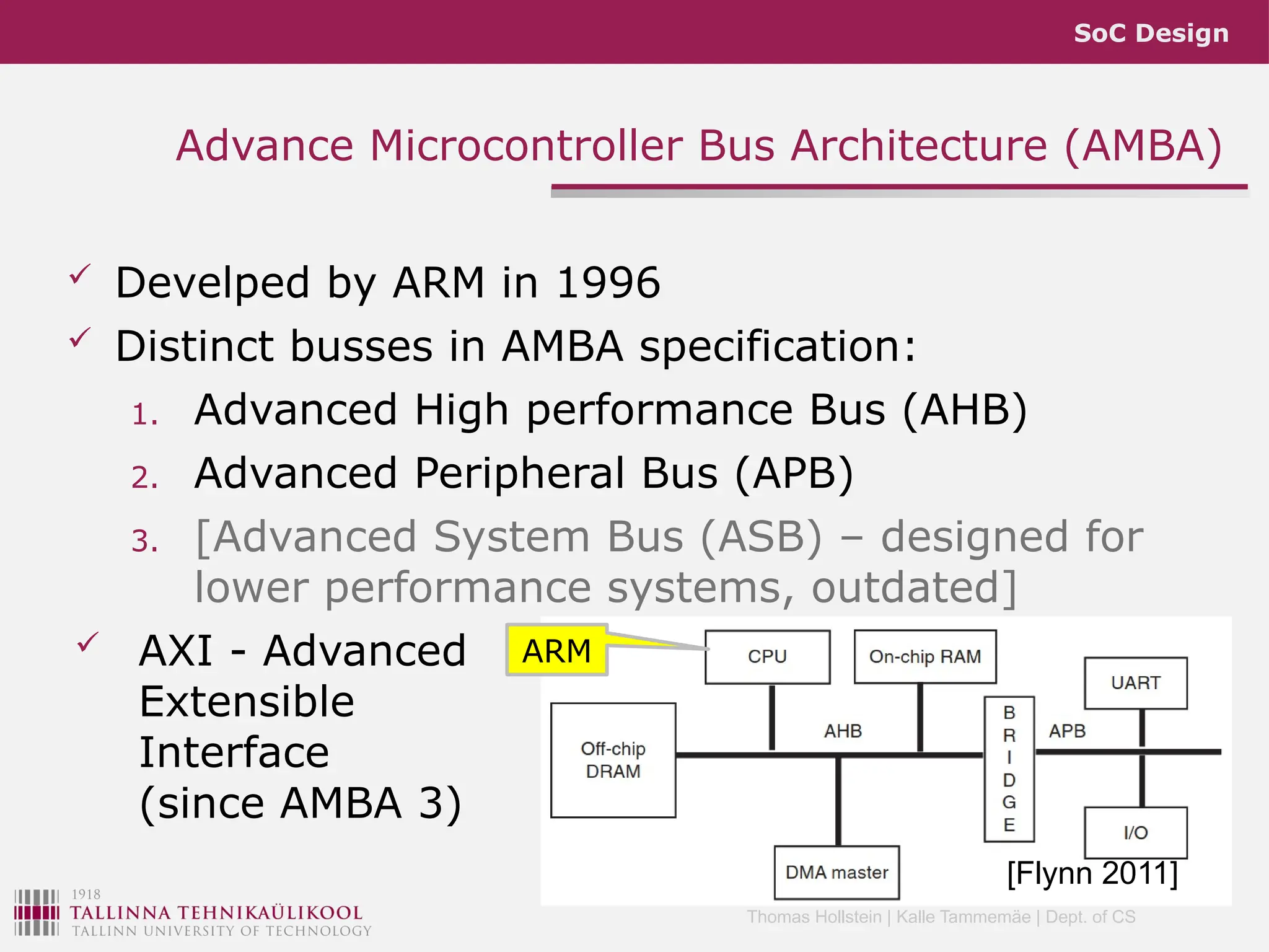 SoC Design
Thomas Hollstein | Kalle Tammemäe | Dept. of CS
Advance Microcontroller Bus Architecture (AMBA)
 Develped by ARM in 1996
 Distinct busses in AMBA specification:
1. Advanced High performance Bus (AHB)
2. Advanced Peripheral Bus (APB)
3. [Advanced System Bus (ASB) – designed for
lower performance systems, outdated]
 AXI - Advanced
Extensible
Interface
(since AMBA 3)
[Flynn 2011]
ARM
 