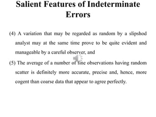Salient Features of Indeterminate
Errors
(4) A variation that may be regarded as random by a slipshod
analyst may at the same time prove to be quite evident and
manageable by a careful observer, and
(5) The average of a number of fine observations having random
scatter is definitely more accurate, precise and, hence, more
cogent than coarse data that appear to agree perfectly.
 
