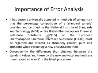 Importance of Error Analysis
• It has become universally accepted in methods of comparison
that the percentage composition of a ‘standard sample’
provided and certified by the National Institute of Standards
and Technology (NIST) or the British Pharmacopoeia Chemical
Reference Substance (BPCRS) or the European
Pharmacopoeia Chemical Reference Substance (EPCRS) must
be regarded and treated as absolutely correct, pure and
authentic while evaluating a new analytical method.
• Consequently, the differences thus obtained between the
standard values and those by the new analytical methods are
then treated as ‘errors’ in the latest procedure.
 
