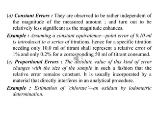(d) Constant Errors : They are observed to be rather independent of
the magnitude of the measured amount ; and turn out to be
relatively less significant as the magnitude enhances.
Example : Assuming a constant equivalence—point error of 0.10 ml
is introduced in a series of titrations, hence for a specific titration
needing only 10.0 ml of titrant shall represent a relative error of
1% and only 0.2% for a corresponding 50 ml of titrant consumed.
(e) Proportional Errors : The absolute value of this kind of error
changes with the size of the sample in such a fashion that the
relative error remains constant. It is usually incorporated by a
material that directly interferes in an analytical procedure.
Example : Estimation of ‘chlorate’—an oxidant by iodometric
determination.
 