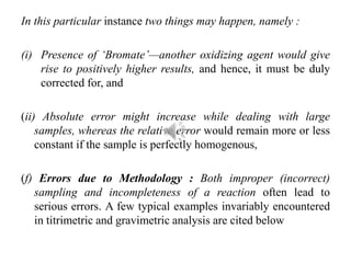 In this particular instance two things may happen, namely :
(i) Presence of ‘Bromate’—another oxidizing agent would give
rise to positively higher results, and hence, it must be duly
corrected for, and
(ii) Absolute error might increase while dealing with large
samples, whereas the relative error would remain more or less
constant if the sample is perfectly homogenous,
(f) Errors due to Methodology : Both improper (incorrect)
sampling and incompleteness of a reaction often lead to
serious errors. A few typical examples invariably encountered
in titrimetric and gravimetric analysis are cited below
 