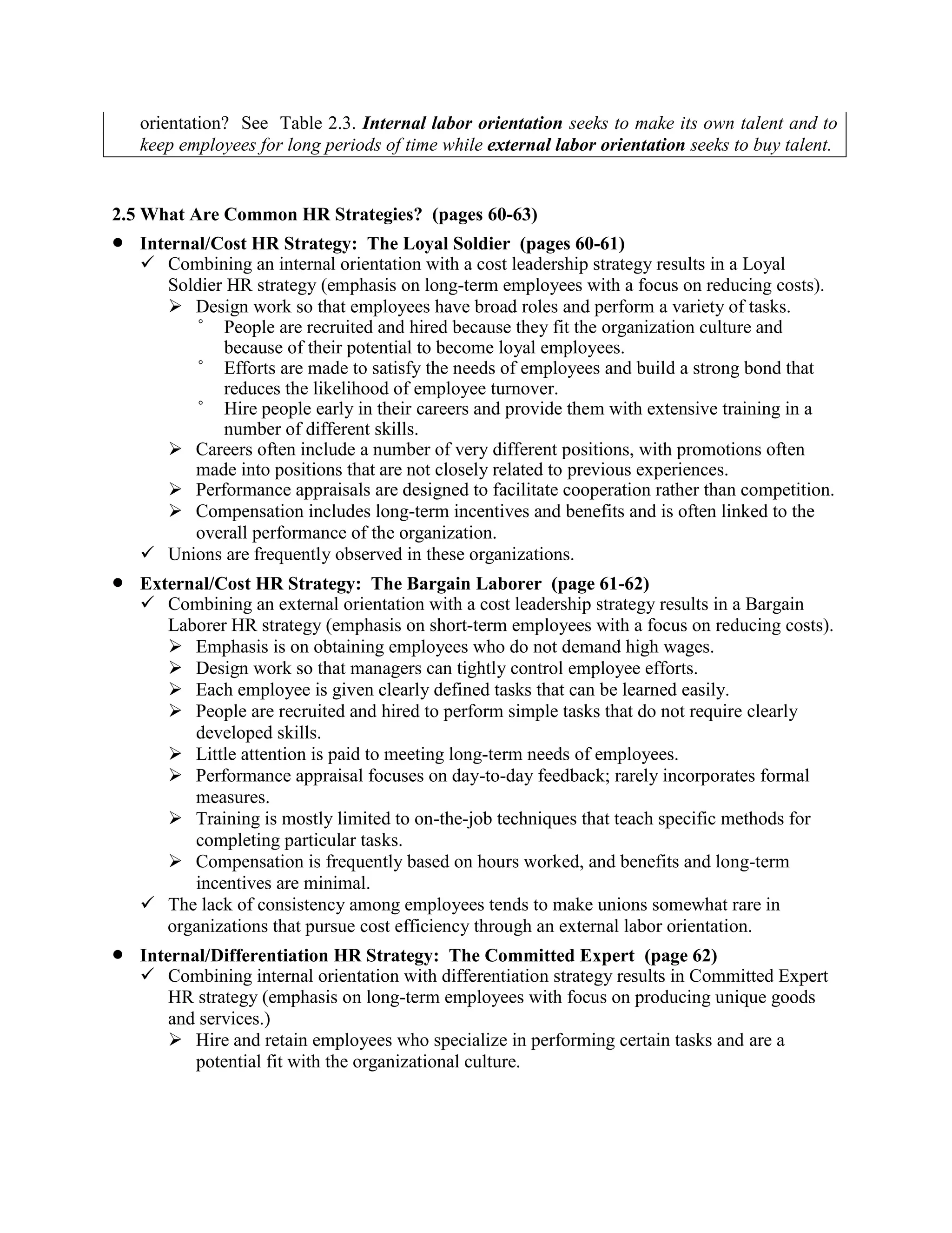 orientation? See Table 2.3. Internal labor orientation seeks to make its own talent and to
keep employees for long periods of time while external labor orientation seeks to buy talent.
2.5 What Are Common HR Strategies? (pages 60-63)
• Internal/Cost HR Strategy: The Loyal Soldier (pages 60-61)
✓ Combining an internal orientation with a cost leadership strategy results in a Loyal
Soldier HR strategy (emphasis on long-term employees with a focus on reducing costs).
➢ Design work so that employees have broad roles and perform a variety of tasks.
° People are recruited and hired because they fit the organization culture and
because of their potential to become loyal employees.
° Efforts are made to satisfy the needs of employees and build a strong bond that
reduces the likelihood of employee turnover.
° Hire people early in their careers and provide them with extensive training in a
number of different skills.
➢ Careers often include a number of very different positions, with promotions often
made into positions that are not closely related to previous experiences.
➢ Performance appraisals are designed to facilitate cooperation rather than competition.
➢ Compensation includes long-term incentives and benefits and is often linked to the
overall performance of the organization.
✓ Unions are frequently observed in these organizations.
• External/Cost HR Strategy: The Bargain Laborer (page 61-62)
✓ Combining an external orientation with a cost leadership strategy results in a Bargain
Laborer HR strategy (emphasis on short-term employees with a focus on reducing costs).
➢ Emphasis is on obtaining employees who do not demand high wages.
➢ Design work so that managers can tightly control employee efforts.
➢ Each employee is given clearly defined tasks that can be learned easily.
➢ People are recruited and hired to perform simple tasks that do not require clearly
developed skills.
➢ Little attention is paid to meeting long-term needs of employees.
➢ Performance appraisal focuses on day-to-day feedback; rarely incorporates formal
measures.
➢ Training is mostly limited to on-the-job techniques that teach specific methods for
completing particular tasks.
➢ Compensation is frequently based on hours worked, and benefits and long-term
incentives are minimal.
✓ The lack of consistency among employees tends to make unions somewhat rare in
organizations that pursue cost efficiency through an external labor orientation.
• Internal/Differentiation HR Strategy: The Committed Expert (page 62)
✓ Combining internal orientation with differentiation strategy results in Committed Expert
HR strategy (emphasis on long-term employees with focus on producing unique goods
and services.)
➢ Hire and retain employees who specialize in performing certain tasks and are a
potential fit with the organizational culture.
 