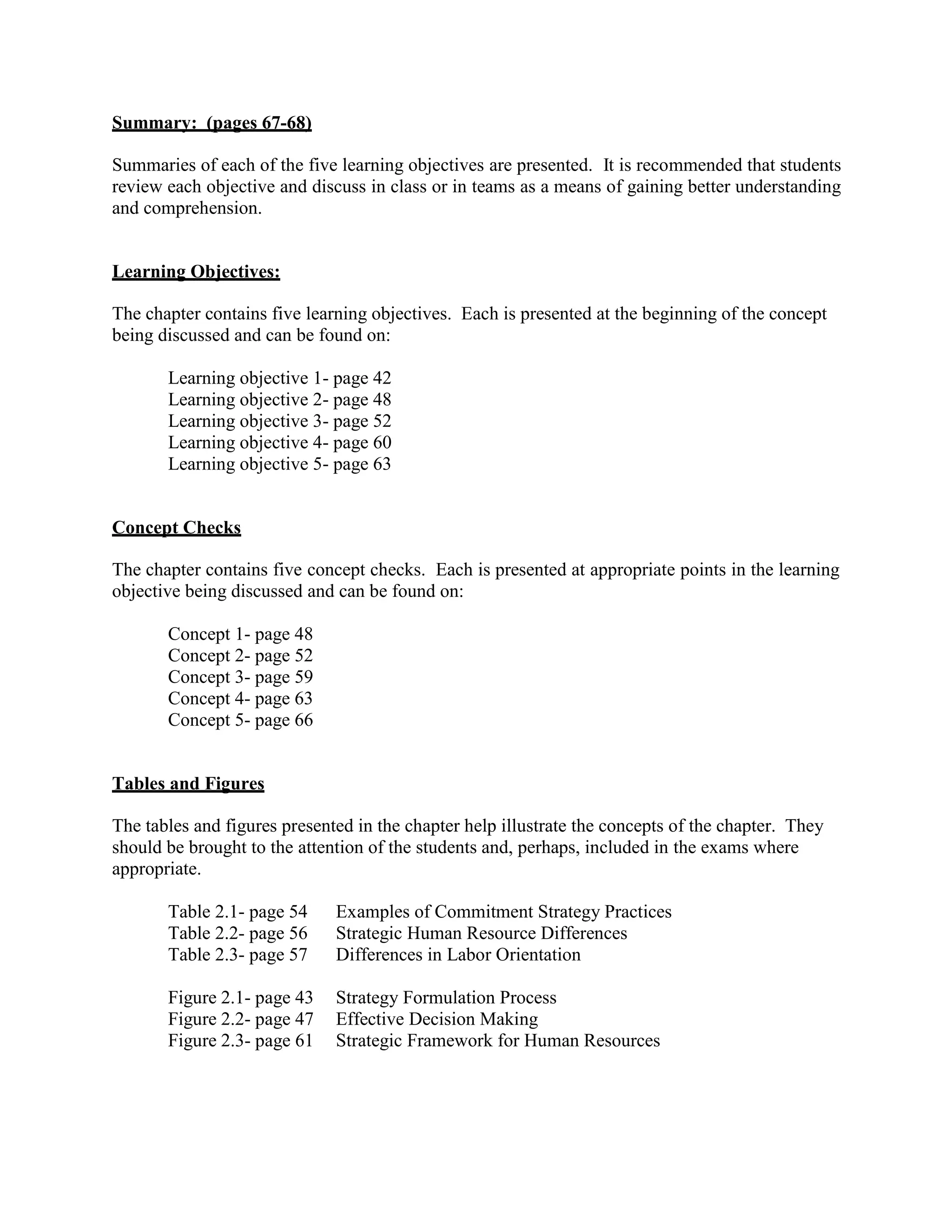 Summary: (pages 67-68)
Summaries of each of the five learning objectives are presented. It is recommended that students
review each objective and discuss in class or in teams as a means of gaining better understanding
and comprehension.
Learning Objectives:
The chapter contains five learning objectives. Each is presented at the beginning of the concept
being discussed and can be found on:
Learning objective 1- page 42
Learning objective 2- page 48
Learning objective 3- page 52
Learning objective 4- page 60
Learning objective 5- page 63
Concept Checks
The chapter contains five concept checks. Each is presented at appropriate points in the learning
objective being discussed and can be found on:
Concept 1- page 48
Concept 2- page 52
Concept 3- page 59
Concept 4- page 63
Concept 5- page 66
Tables and Figures
The tables and figures presented in the chapter help illustrate the concepts of the chapter. They
should be brought to the attention of the students and, perhaps, included in the exams where
appropriate.
Table 2.1- page 54 Examples of Commitment Strategy Practices
Table 2.2- page 56 Strategic Human Resource Differences
Table 2.3- page 57 Differences in Labor Orientation
Figure 2.1- page 43 Strategy Formulation Process
Figure 2.2- page 47 Effective Decision Making
Figure 2.3- page 61 Strategic Framework for Human Resources
 