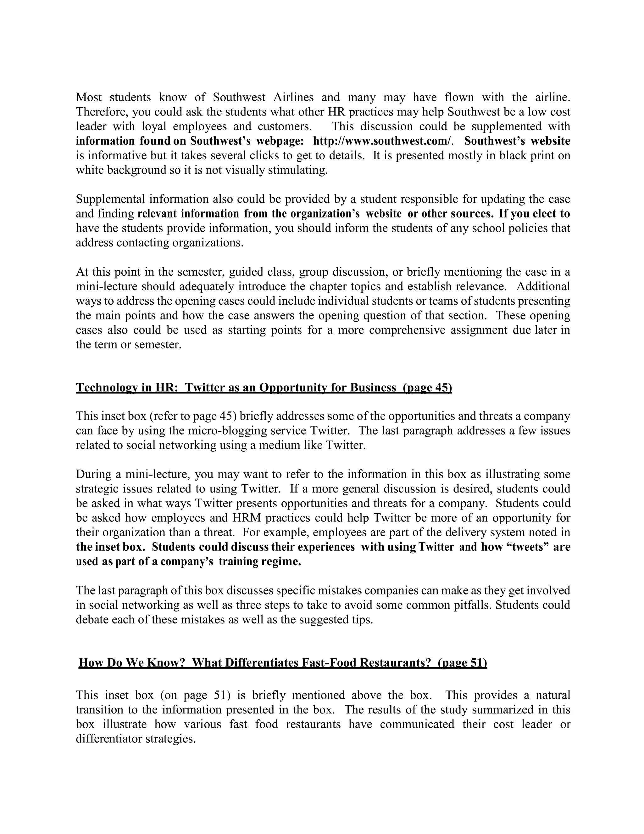 Most students know of Southwest Airlines and many may have flown with the airline.
Therefore, you could ask the students what other HR practices may help Southwest be a low cost
leader with loyal employees and customers. This discussion could be supplemented with
information found on Southwest’s webpage: http://www.southwest.com/. Southwest’s website
is informative but it takes several clicks to get to details. It is presented mostly in black print on
white background so it is not visually stimulating.
Supplemental information also could be provided by a student responsible for updating the case
and finding relevant information from the organization’s website or other sources. If you elect to
have the students provide information, you should inform the students of any school policies that
address contacting organizations.
At this point in the semester, guided class, group discussion, or briefly mentioning the case in a
mini-lecture should adequately introduce the chapter topics and establish relevance. Additional
ways to address the opening cases could include individual students or teams of students presenting
the main points and how the case answers the opening question of that section. These opening
cases also could be used as starting points for a more comprehensive assignment due later in
the term or semester.
Technology in HR: Twitter as an Opportunity for Business (page 45)
This inset box (refer to page 45) briefly addresses some of the opportunities and threats a company
can face by using the micro-blogging service Twitter. The last paragraph addresses a few issues
related to social networking using a medium like Twitter.
During a mini-lecture, you may want to refer to the information in this box as illustrating some
strategic issues related to using Twitter. If a more general discussion is desired, students could
be asked in what ways Twitter presents opportunities and threats for a company. Students could
be asked how employees and HRM practices could help Twitter be more of an opportunity for
their organization than a threat. For example, employees are part of the delivery system noted in
the inset box. Students could discuss their experiences with using Twitter and how “tweets” are
used as part of a company’s training regime.
The last paragraph of this box discusses specific mistakes companies can make as they get involved
in social networking as well as three steps to take to avoid some common pitfalls. Students could
debate each of these mistakes as well as the suggested tips.
How Do We Know? What Differentiates Fast-Food Restaurants? (page 51)
This inset box (on page 51) is briefly mentioned above the box. This provides a natural
transition to the information presented in the box. The results of the study summarized in this
box illustrate how various fast food restaurants have communicated their cost leader or
differentiator strategies.
 