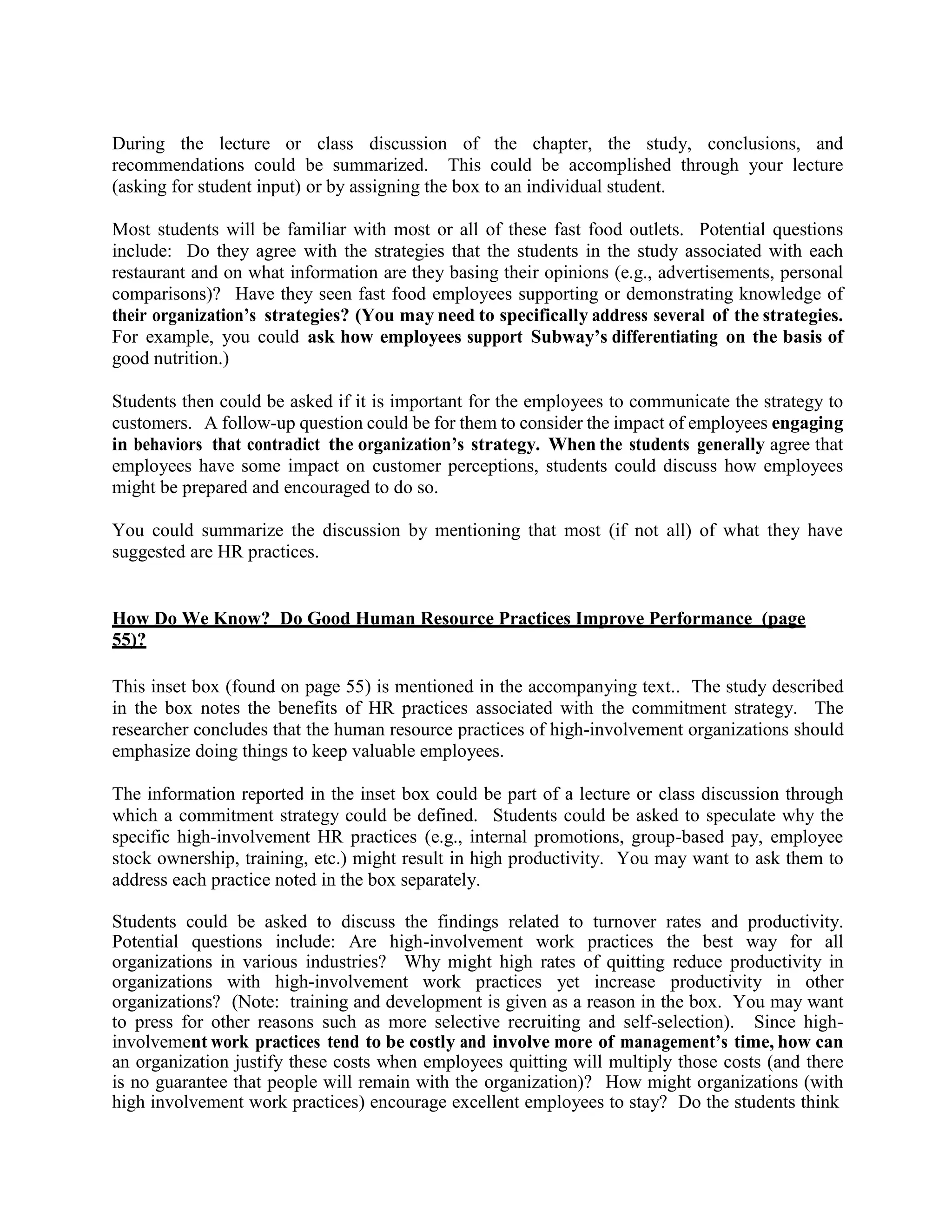 During the lecture or class discussion of the chapter, the study, conclusions, and
recommendations could be summarized. This could be accomplished through your lecture
(asking for student input) or by assigning the box to an individual student.
Most students will be familiar with most or all of these fast food outlets. Potential questions
include: Do they agree with the strategies that the students in the study associated with each
restaurant and on what information are they basing their opinions (e.g., advertisements, personal
comparisons)? Have they seen fast food employees supporting or demonstrating knowledge of
their organization’s strategies? (You may need to specifically address several of the strategies.
For example, you could ask how employees support Subway’s differentiating on the basis of
good nutrition.)
Students then could be asked if it is important for the employees to communicate the strategy to
customers. A follow-up question could be for them to consider the impact of employees engaging
in behaviors that contradict the organization’s strategy. When the students generally agree that
employees have some impact on customer perceptions, students could discuss how employees
might be prepared and encouraged to do so.
You could summarize the discussion by mentioning that most (if not all) of what they have
suggested are HR practices.
How Do We Know? Do Good Human Resource Practices Improve Performance (page
55)?
This inset box (found on page 55) is mentioned in the accompanying text.. The study described
in the box notes the benefits of HR practices associated with the commitment strategy. The
researcher concludes that the human resource practices of high-involvement organizations should
emphasize doing things to keep valuable employees.
The information reported in the inset box could be part of a lecture or class discussion through
which a commitment strategy could be defined. Students could be asked to speculate why the
specific high-involvement HR practices (e.g., internal promotions, group-based pay, employee
stock ownership, training, etc.) might result in high productivity. You may want to ask them to
address each practice noted in the box separately.
Students could be asked to discuss the findings related to turnover rates and productivity.
Potential questions include: Are high-involvement work practices the best way for all
organizations in various industries? Why might high rates of quitting reduce productivity in
organizations with high-involvement work practices yet increase productivity in other
organizations? (Note: training and development is given as a reason in the box. You may want
to press for other reasons such as more selective recruiting and self-selection). Since high-
involvement work practices tend to be costly and involve more of management’s time, how can
an organization justify these costs when employees quitting will multiply those costs (and there
is no guarantee that people will remain with the organization)? How might organizations (with
high involvement work practices) encourage excellent employees to stay? Do the students think
 