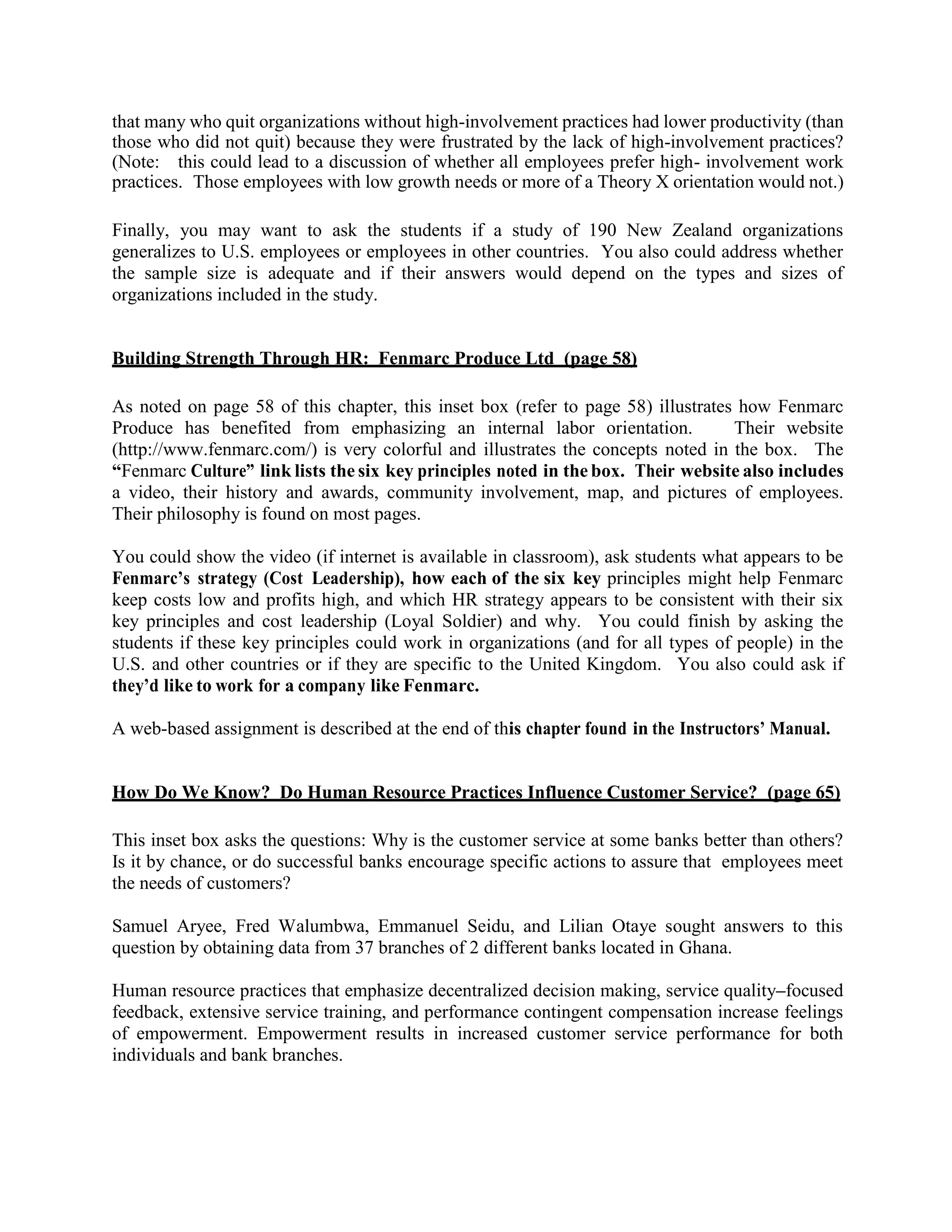 that many who quit organizations without high-involvement practices had lower productivity (than
those who did not quit) because they were frustrated by the lack of high-involvement practices?
(Note: this could lead to a discussion of whether all employees prefer high- involvement work
practices. Those employees with low growth needs or more of a Theory X orientation would not.)
Finally, you may want to ask the students if a study of 190 New Zealand organizations
generalizes to U.S. employees or employees in other countries. You also could address whether
the sample size is adequate and if their answers would depend on the types and sizes of
organizations included in the study.
Building Strength Through HR: Fenmarc Produce Ltd (page 58)
As noted on page 58 of this chapter, this inset box (refer to page 58) illustrates how Fenmarc
Produce has benefited from emphasizing an internal labor orientation. Their website
(http://www.fenmarc.com/) is very colorful and illustrates the concepts noted in the box. The
“Fenmarc Culture” link lists the six key principles noted in the box. Their website also includes
a video, their history and awards, community involvement, map, and pictures of employees.
Their philosophy is found on most pages.
You could show the video (if internet is available in classroom), ask students what appears to be
Fenmarc’s strategy (Cost Leadership), how each of the six key principles might help Fenmarc
keep costs low and profits high, and which HR strategy appears to be consistent with their six
key principles and cost leadership (Loyal Soldier) and why. You could finish by asking the
students if these key principles could work in organizations (and for all types of people) in the
U.S. and other countries or if they are specific to the United Kingdom. You also could ask if
they’d like to work for a company like Fenmarc.
A web-based assignment is described at the end of this chapter found in the Instructors’ Manual.
How Do We Know? Do Human Resource Practices Influence Customer Service? (page 65)
This inset box asks the questions: Why is the customer service at some banks better than others?
Is it by chance, or do successful banks encourage specific actions to assure that employees meet
the needs of customers?
Samuel Aryee, Fred Walumbwa, Emmanuel Seidu, and Lilian Otaye sought answers to this
question by obtaining data from 37 branches of 2 different banks located in Ghana.
Human resource practices that emphasize decentralized decision making, service quality–focused
feedback, extensive service training, and performance contingent compensation increase feelings
of empowerment. Empowerment results in increased customer service performance for both
individuals and bank branches.
 
