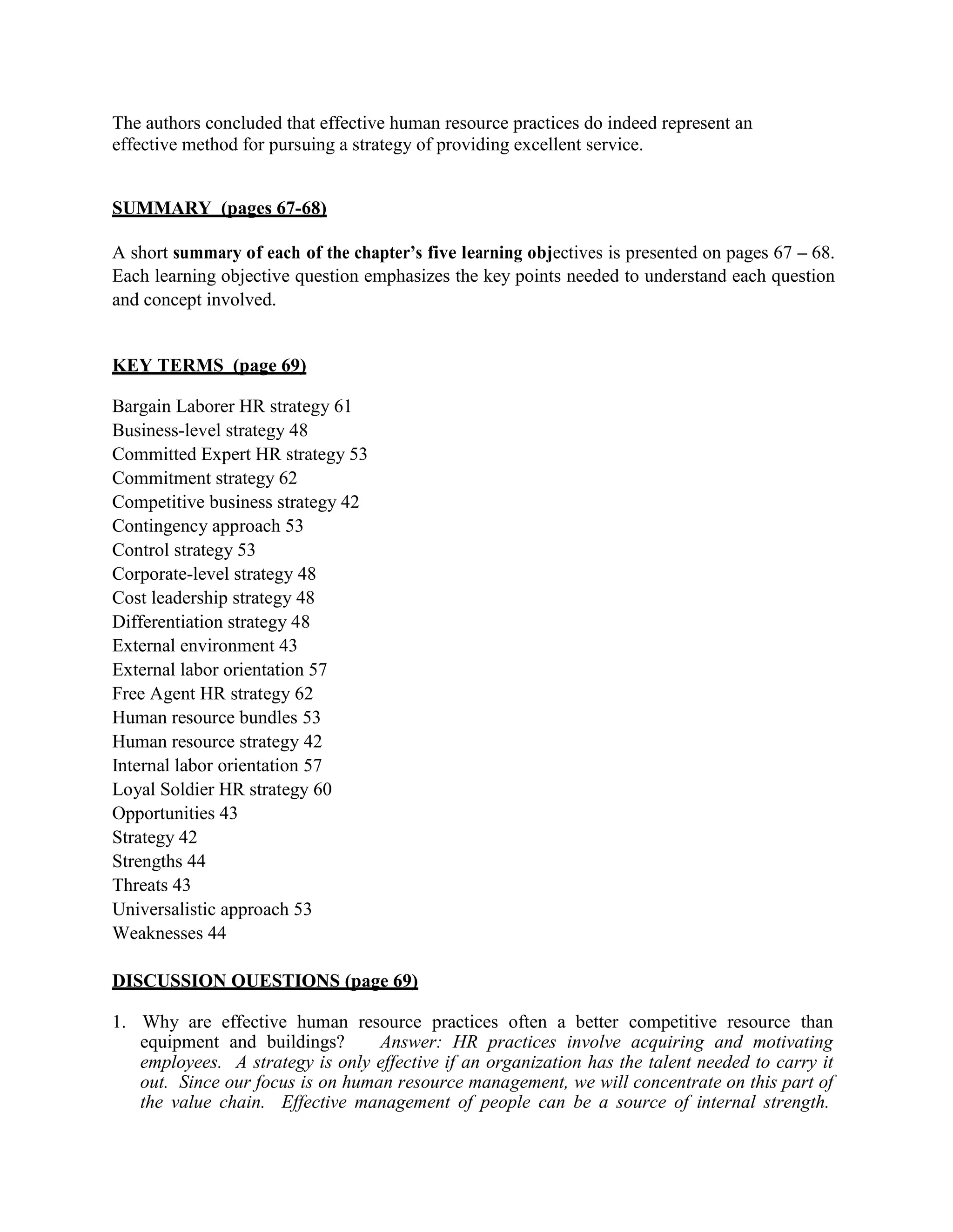 The authors concluded that effective human resource practices do indeed represent an
effective method for pursuing a strategy of providing excellent service.
SUMMARY (pages 67-68)
A short summary of each of the chapter’s five learning objectives is presented on pages 67 – 68.
Each learning objective question emphasizes the key points needed to understand each question
and concept involved.
KEY TERMS (page 69)
Bargain Laborer HR strategy 61
Business-level strategy 48
Committed Expert HR strategy 53
Commitment strategy 62
Competitive business strategy 42
Contingency approach 53
Control strategy 53
Corporate-level strategy 48
Cost leadership strategy 48
Differentiation strategy 48
External environment 43
External labor orientation 57
Free Agent HR strategy 62
Human resource bundles 53
Human resource strategy 42
Internal labor orientation 57
Loyal Soldier HR strategy 60
Opportunities 43
Strategy 42
Strengths 44
Threats 43
Universalistic approach 53
Weaknesses 44
DISCUSSION QUESTIONS (page 69)
1. Why are effective human resource practices often a better competitive resource than
equipment and buildings? Answer: HR practices involve acquiring and motivating
employees. A strategy is only effective if an organization has the talent needed to carry it
out. Since our focus is on human resource management, we will concentrate on this part of
the value chain. Effective management of people can be a source of internal strength.
 