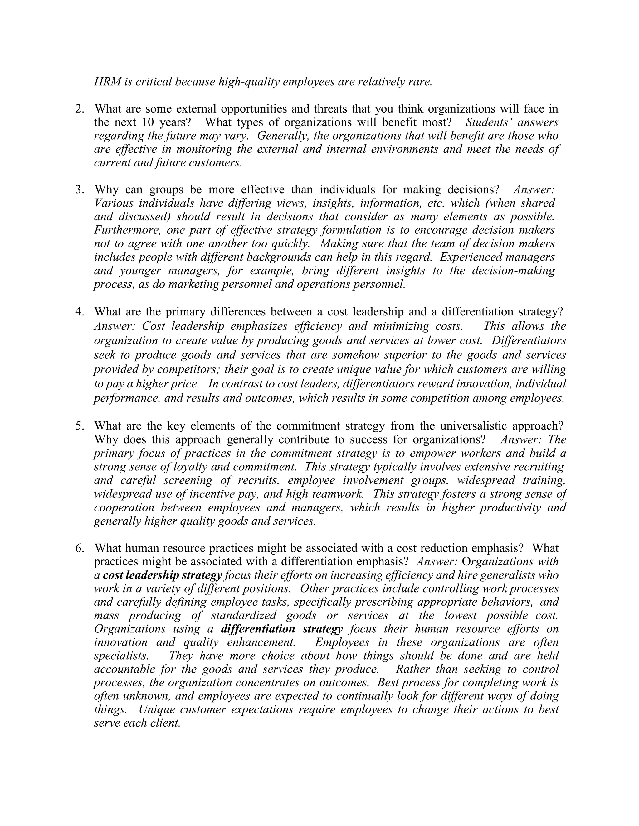 HRM is critical because high-quality employees are relatively rare.
2. What are some external opportunities and threats that you think organizations will face in
the next 10 years? What types of organizations will benefit most? Students’ answers
regarding the future may vary. Generally, the organizations that will benefit are those who
are effective in monitoring the external and internal environments and meet the needs of
current and future customers.
3. Why can groups be more effective than individuals for making decisions? Answer:
Various individuals have differing views, insights, information, etc. which (when shared
and discussed) should result in decisions that consider as many elements as possible.
Furthermore, one part of effective strategy formulation is to encourage decision makers
not to agree with one another too quickly. Making sure that the team of decision makers
includes people with different backgrounds can help in this regard. Experienced managers
and younger managers, for example, bring different insights to the decision-making
process, as do marketing personnel and operations personnel.
4. What are the primary differences between a cost leadership and a differentiation strategy?
Answer: Cost leadership emphasizes efficiency and minimizing costs. This allows the
organization to create value by producing goods and services at lower cost. Differentiators
seek to produce goods and services that are somehow superior to the goods and services
provided by competitors; their goal is to create unique value for which customers are willing
to pay a higher price. In contrast to cost leaders, differentiators reward innovation, individual
performance, and results and outcomes, which results in some competition among employees.
5. What are the key elements of the commitment strategy from the universalistic approach?
Why does this approach generally contribute to success for organizations? Answer: The
primary focus of practices in the commitment strategy is to empower workers and build a
strong sense of loyalty and commitment. This strategy typically involves extensive recruiting
and careful screening of recruits, employee involvement groups, widespread training,
widespread use of incentive pay, and high teamwork. This strategy fosters a strong sense of
cooperation between employees and managers, which results in higher productivity and
generally higher quality goods and services.
6. What human resource practices might be associated with a cost reduction emphasis? What
practices might be associated with a differentiation emphasis? Answer: Organizations with
a cost leadership strategy focus their efforts on increasing efficiency and hire generalists who
work in a variety of different positions. Other practices include controlling work processes
and carefully defining employee tasks, specifically prescribing appropriate behaviors, and
mass producing of standardized goods or services at the lowest possible cost.
Organizations using a differentiation strategy focus their human resource efforts on
innovation and quality enhancement. Employees in these organizations are often
specialists. They have more choice about how things should be done and are held
accountable for the goods and services they produce. Rather than seeking to control
processes, the organization concentrates on outcomes. Best process for completing work is
often unknown, and employees are expected to continually look for different ways of doing
things. Unique customer expectations require employees to change their actions to best
serve each client.
 