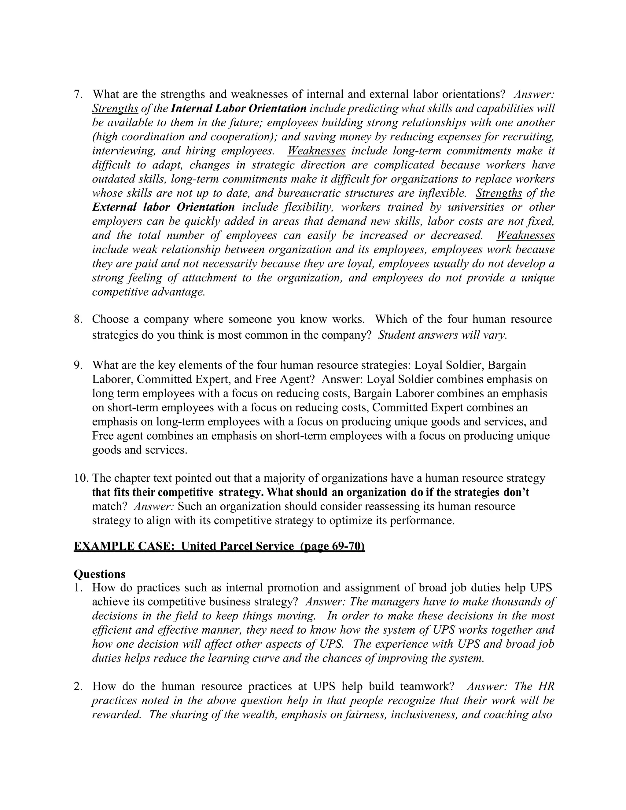 7. What are the strengths and weaknesses of internal and external labor orientations? Answer:
Strengths of the Internal Labor Orientation include predicting what skills and capabilities will
be available to them in the future; employees building strong relationships with one another
(high coordination and cooperation); and saving money by reducing expenses for recruiting,
interviewing, and hiring employees. Weaknesses include long-term commitments make it
difficult to adapt, changes in strategic direction are complicated because workers have
outdated skills, long-term commitments make it difficult for organizations to replace workers
whose skills are not up to date, and bureaucratic structures are inflexible. Strengths of the
External labor Orientation include flexibility, workers trained by universities or other
employers can be quickly added in areas that demand new skills, labor costs are not fixed,
and the total number of employees can easily be increased or decreased. Weaknesses
include weak relationship between organization and its employees, employees work because
they are paid and not necessarily because they are loyal, employees usually do not develop a
strong feeling of attachment to the organization, and employees do not provide a unique
competitive advantage.
8. Choose a company where someone you know works. Which of the four human resource
strategies do you think is most common in the company? Student answers will vary.
9. What are the key elements of the four human resource strategies: Loyal Soldier, Bargain
Laborer, Committed Expert, and Free Agent? Answer: Loyal Soldier combines emphasis on
long term employees with a focus on reducing costs, Bargain Laborer combines an emphasis
on short-term employees with a focus on reducing costs, Committed Expert combines an
emphasis on long-term employees with a focus on producing unique goods and services, and
Free agent combines an emphasis on short-term employees with a focus on producing unique
goods and services.
10. The chapter text pointed out that a majority of organizations have a human resource strategy
that fits their competitive strategy. What should an organization do if the strategies don’t
match? Answer: Such an organization should consider reassessing its human resource
strategy to align with its competitive strategy to optimize its performance.
EXAMPLE CASE: United Parcel Service (page 69-70)
Questions
1. How do practices such as internal promotion and assignment of broad job duties help UPS
achieve its competitive business strategy? Answer: The managers have to make thousands of
decisions in the field to keep things moving. In order to make these decisions in the most
efficient and effective manner, they need to know how the system of UPS works together and
how one decision will affect other aspects of UPS. The experience with UPS and broad job
duties helps reduce the learning curve and the chances of improving the system.
2. How do the human resource practices at UPS help build teamwork? Answer: The HR
practices noted in the above question help in that people recognize that their work will be
rewarded. The sharing of the wealth, emphasis on fairness, inclusiveness, and coaching also
 