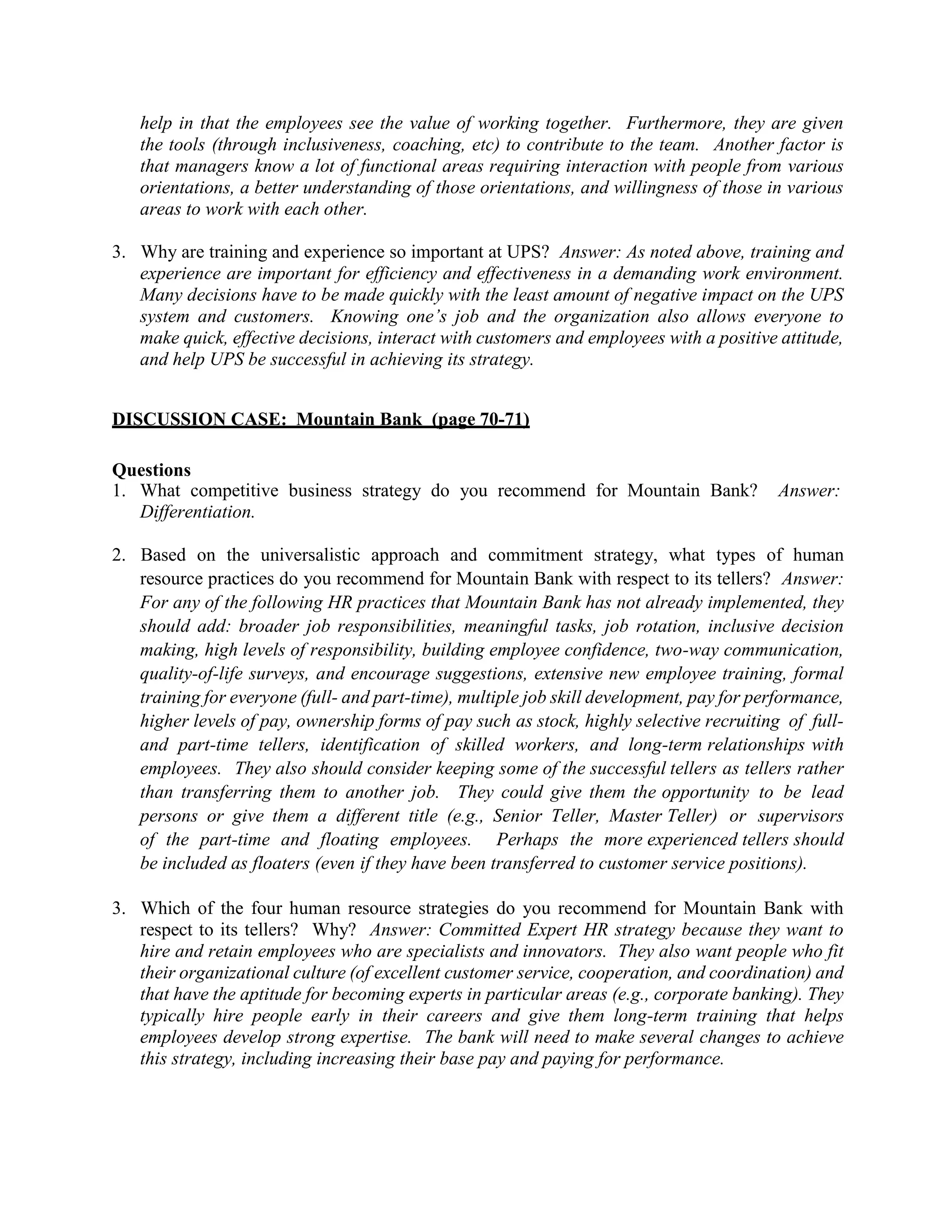 help in that the employees see the value of working together. Furthermore, they are given
the tools (through inclusiveness, coaching, etc) to contribute to the team. Another factor is
that managers know a lot of functional areas requiring interaction with people from various
orientations, a better understanding of those orientations, and willingness of those in various
areas to work with each other.
3. Why are training and experience so important at UPS? Answer: As noted above, training and
experience are important for efficiency and effectiveness in a demanding work environment.
Many decisions have to be made quickly with the least amount of negative impact on the UPS
system and customers. Knowing one’s job and the organization also allows everyone to
make quick, effective decisions, interact with customers and employees with a positive attitude,
and help UPS be successful in achieving its strategy.
DISCUSSION CASE: Mountain Bank (page 70-71)
Questions
1. What competitive business strategy do you recommend for Mountain Bank? Answer:
Differentiation.
2. Based on the universalistic approach and commitment strategy, what types of human
resource practices do you recommend for Mountain Bank with respect to its tellers? Answer:
For any of the following HR practices that Mountain Bank has not already implemented, they
should add: broader job responsibilities, meaningful tasks, job rotation, inclusive decision
making, high levels of responsibility, building employee confidence, two-way communication,
quality-of-life surveys, and encourage suggestions, extensive new employee training, formal
training for everyone (full- and part-time), multiple job skill development, pay for performance,
higher levels of pay, ownership forms of pay such as stock, highly selective recruiting of full-
and part-time tellers, identification of skilled workers, and long-term relationships with
employees. They also should consider keeping some of the successful tellers as tellers rather
than transferring them to another job. They could give them the opportunity to be lead
persons or give them a different title (e.g., Senior Teller, Master Teller) or supervisors
of the part-time and floating employees. Perhaps the more experienced tellers should
be included as floaters (even if they have been transferred to customer service positions).
3. Which of the four human resource strategies do you recommend for Mountain Bank with
respect to its tellers? Why? Answer: Committed Expert HR strategy because they want to
hire and retain employees who are specialists and innovators. They also want people who fit
their organizational culture (of excellent customer service, cooperation, and coordination) and
that have the aptitude for becoming experts in particular areas (e.g., corporate banking). They
typically hire people early in their careers and give them long-term training that helps
employees develop strong expertise. The bank will need to make several changes to achieve
this strategy, including increasing their base pay and paying for performance.
 