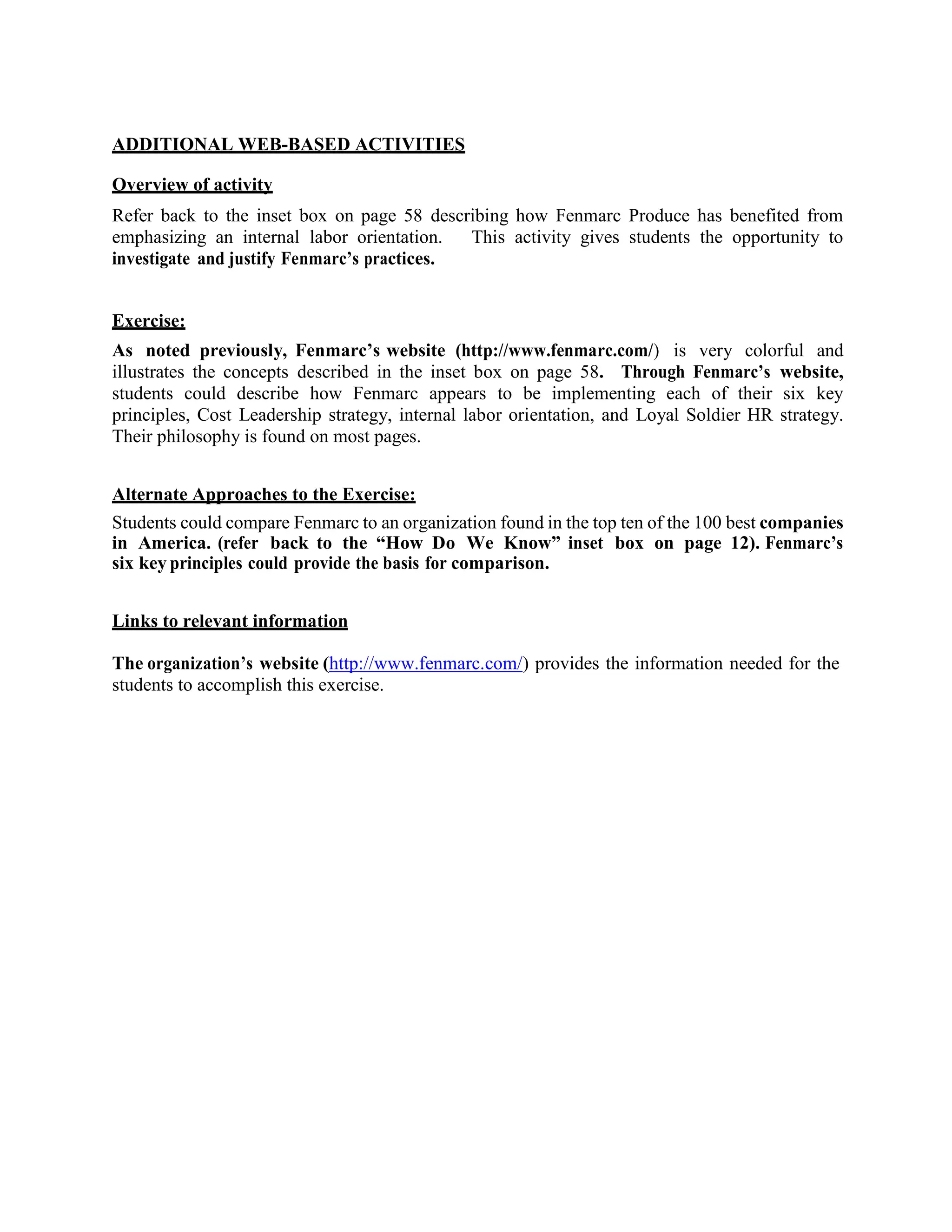 ADDITIONAL WEB-BASED ACTIVITIES
Overview of activity
Refer back to the inset box on page 58 describing how Fenmarc Produce has benefited from
emphasizing an internal labor orientation. This activity gives students the opportunity to
investigate and justify Fenmarc’s practices.
Exercise:
As noted previously, Fenmarc’s website (http://www.fenmarc.com/) is very colorful and
illustrates the concepts described in the inset box on page 58. Through Fenmarc’s website,
students could describe how Fenmarc appears to be implementing each of their six key
principles, Cost Leadership strategy, internal labor orientation, and Loyal Soldier HR strategy.
Their philosophy is found on most pages.
Alternate Approaches to the Exercise:
Students could compare Fenmarc to an organization found in the top ten of the 100 best companies
in America. (refer back to the “How Do We Know” inset box on page 12). Fenmarc’s
six key principles could provide the basis for comparison.
Links to relevant information
The organization’s website (http://www.fenmarc.com/) provides the information needed for the
students to accomplish this exercise.
 