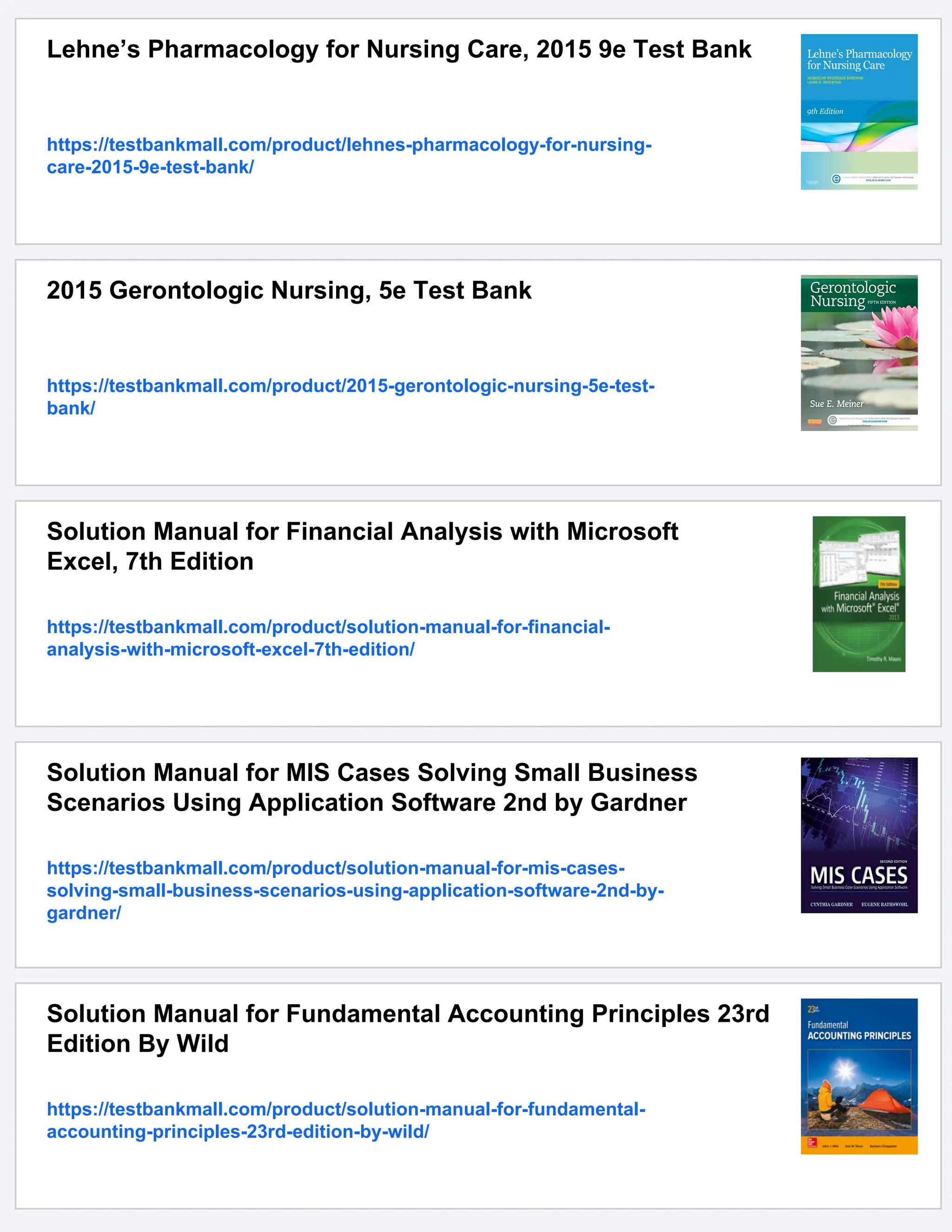 Lehne’s Pharmacology for Nursing Care, 2015 9e Test Bank
https://testbankmall.com/product/lehnes-pharmacology-for-nursing-
care-2015-9e-test-bank/
2015 Gerontologic Nursing, 5e Test Bank
https://testbankmall.com/product/2015-gerontologic-nursing-5e-test-
bank/
Solution Manual for Financial Analysis with Microsoft
Excel, 7th Edition
https://testbankmall.com/product/solution-manual-for-financial-
analysis-with-microsoft-excel-7th-edition/
Solution Manual for MIS Cases Solving Small Business
Scenarios Using Application Software 2nd by Gardner
https://testbankmall.com/product/solution-manual-for-mis-cases-
solving-small-business-scenarios-using-application-software-2nd-by-
gardner/
Solution Manual for Fundamental Accounting Principles 23rd
Edition By Wild
https://testbankmall.com/product/solution-manual-for-fundamental-
accounting-principles-23rd-edition-by-wild/
 
