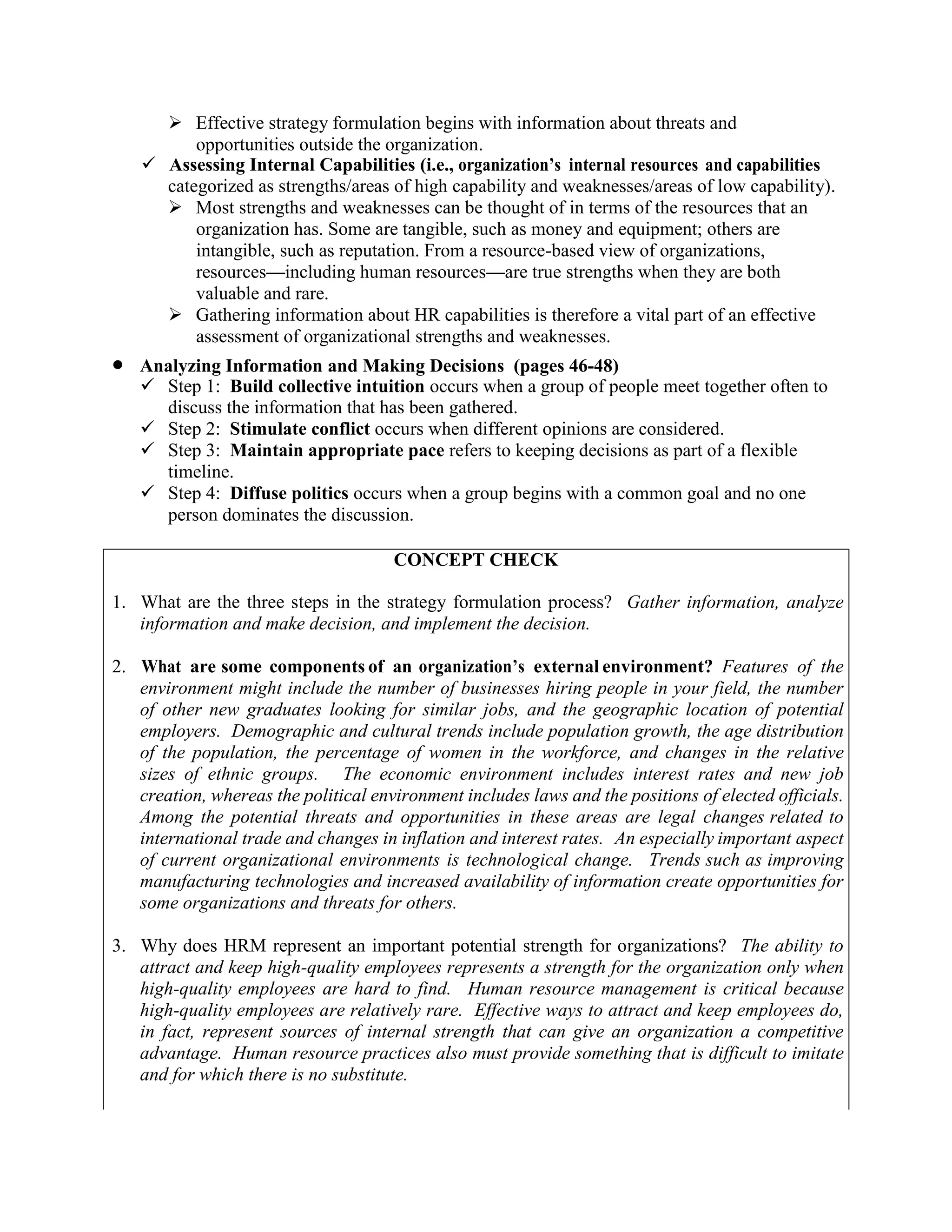 ➢ Effective strategy formulation begins with information about threats and
opportunities outside the organization.
✓ Assessing Internal Capabilities (i.e., organization’s internal resources and capabilities
categorized as strengths/areas of high capability and weaknesses/areas of low capability).
➢ Most strengths and weaknesses can be thought of in terms of the resources that an
organization has. Some are tangible, such as money and equipment; others are
intangible, such as reputation. From a resource-based view of organizations,
resources—including human resources—are true strengths when they are both
valuable and rare.
➢ Gathering information about HR capabilities is therefore a vital part of an effective
assessment of organizational strengths and weaknesses.
• Analyzing Information and Making Decisions (pages 46-48)
✓ Step 1: Build collective intuition occurs when a group of people meet together often to
discuss the information that has been gathered.
✓ Step 2: Stimulate conflict occurs when different opinions are considered.
✓ Step 3: Maintain appropriate pace refers to keeping decisions as part of a flexible
timeline.
✓ Step 4: Diffuse politics occurs when a group begins with a common goal and no one
person dominates the discussion.
CONCEPT CHECK
1. What are the three steps in the strategy formulation process? Gather information, analyze
information and make decision, and implement the decision.
2. What are some components of an organization’s external environment? Features of the
environment might include the number of businesses hiring people in your field, the number
of other new graduates looking for similar jobs, and the geographic location of potential
employers. Demographic and cultural trends include population growth, the age distribution
of the population, the percentage of women in the workforce, and changes in the relative
sizes of ethnic groups. The economic environment includes interest rates and new job
creation, whereas the political environment includes laws and the positions of elected officials.
Among the potential threats and opportunities in these areas are legal changes related to
international trade and changes in inflation and interest rates. An especially important aspect
of current organizational environments is technological change. Trends such as improving
manufacturing technologies and increased availability of information create opportunities for
some organizations and threats for others.
3. Why does HRM represent an important potential strength for organizations? The ability to
attract and keep high-quality employees represents a strength for the organization only when
high-quality employees are hard to find. Human resource management is critical because
high-quality employees are relatively rare. Effective ways to attract and keep employees do,
in fact, represent sources of internal strength that can give an organization a competitive
advantage. Human resource practices also must provide something that is difficult to imitate
and for which there is no substitute.
 