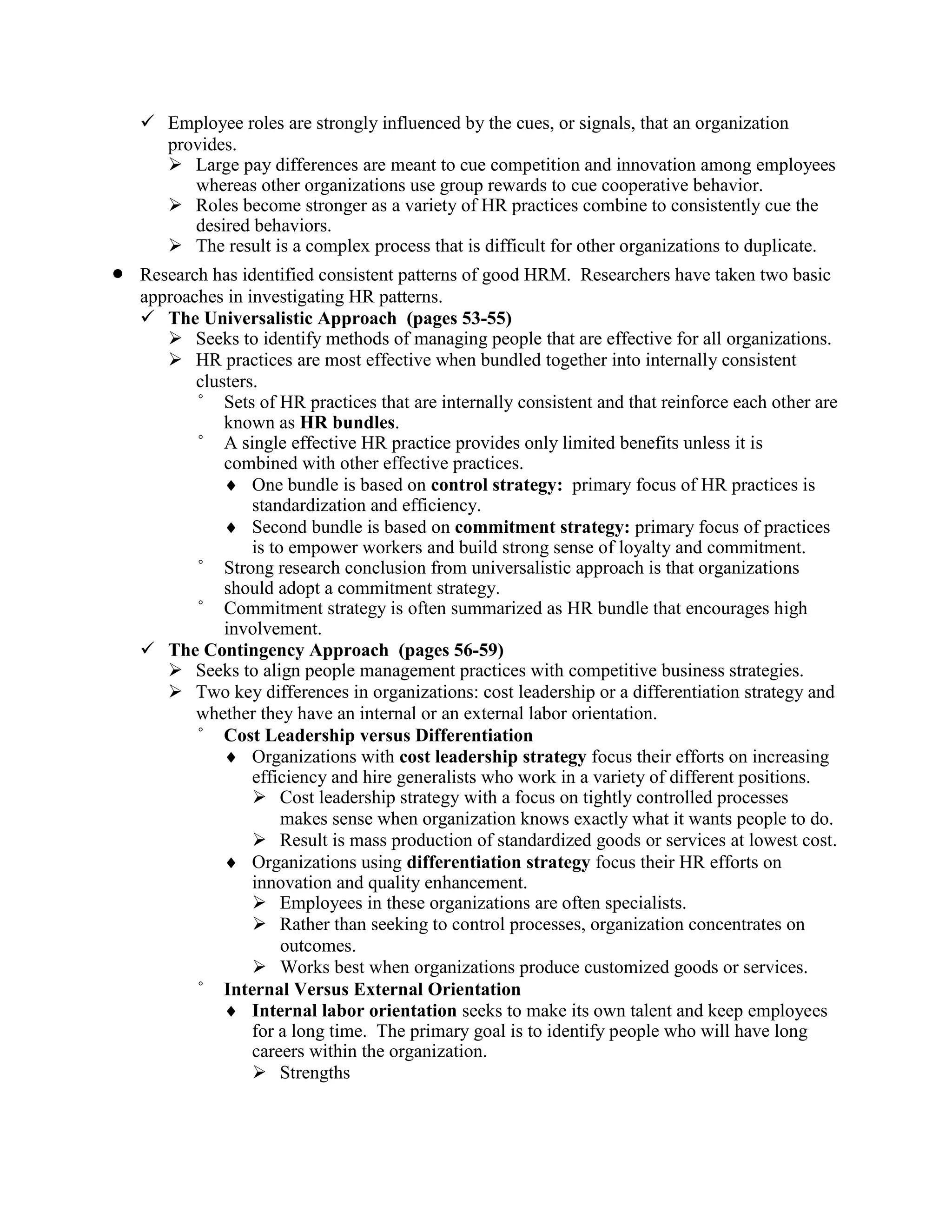 ✓ Employee roles are strongly influenced by the cues, or signals, that an organization
provides.
➢ Large pay differences are meant to cue competition and innovation among employees
whereas other organizations use group rewards to cue cooperative behavior.
➢ Roles become stronger as a variety of HR practices combine to consistently cue the
desired behaviors.
➢ The result is a complex process that is difficult for other organizations to duplicate.
• Research has identified consistent patterns of good HRM. Researchers have taken two basic
approaches in investigating HR patterns.
✓ The Universalistic Approach (pages 53-55)
➢ Seeks to identify methods of managing people that are effective for all organizations.
➢ HR practices are most effective when bundled together into internally consistent
clusters.
° Sets of HR practices that are internally consistent and that reinforce each other are
known as HR bundles.
° A single effective HR practice provides only limited benefits unless it is
combined with other effective practices.
 One bundle is based on control strategy: primary focus of HR practices is
standardization and efficiency.
 Second bundle is based on commitment strategy: primary focus of practices
is to empower workers and build strong sense of loyalty and commitment.
° Strong research conclusion from universalistic approach is that organizations
should adopt a commitment strategy.
° Commitment strategy is often summarized as HR bundle that encourages high
involvement.
✓ The Contingency Approach (pages 56-59)
➢ Seeks to align people management practices with competitive business strategies.
➢ Two key differences in organizations: cost leadership or a differentiation strategy and
whether they have an internal or an external labor orientation.
° Cost Leadership versus Differentiation
 Organizations with cost leadership strategy focus their efforts on increasing
efficiency and hire generalists who work in a variety of different positions.
➢ Cost leadership strategy with a focus on tightly controlled processes
makes sense when organization knows exactly what it wants people to do.
➢ Result is mass production of standardized goods or services at lowest cost.
 Organizations using differentiation strategy focus their HR efforts on
innovation and quality enhancement.
➢ Employees in these organizations are often specialists.
➢ Rather than seeking to control processes, organization concentrates on
outcomes.
➢ Works best when organizations produce customized goods or services.
° Internal Versus External Orientation
 Internal labor orientation seeks to make its own talent and keep employees
for a long time. The primary goal is to identify people who will have long
careers within the organization.
➢ Strengths
 