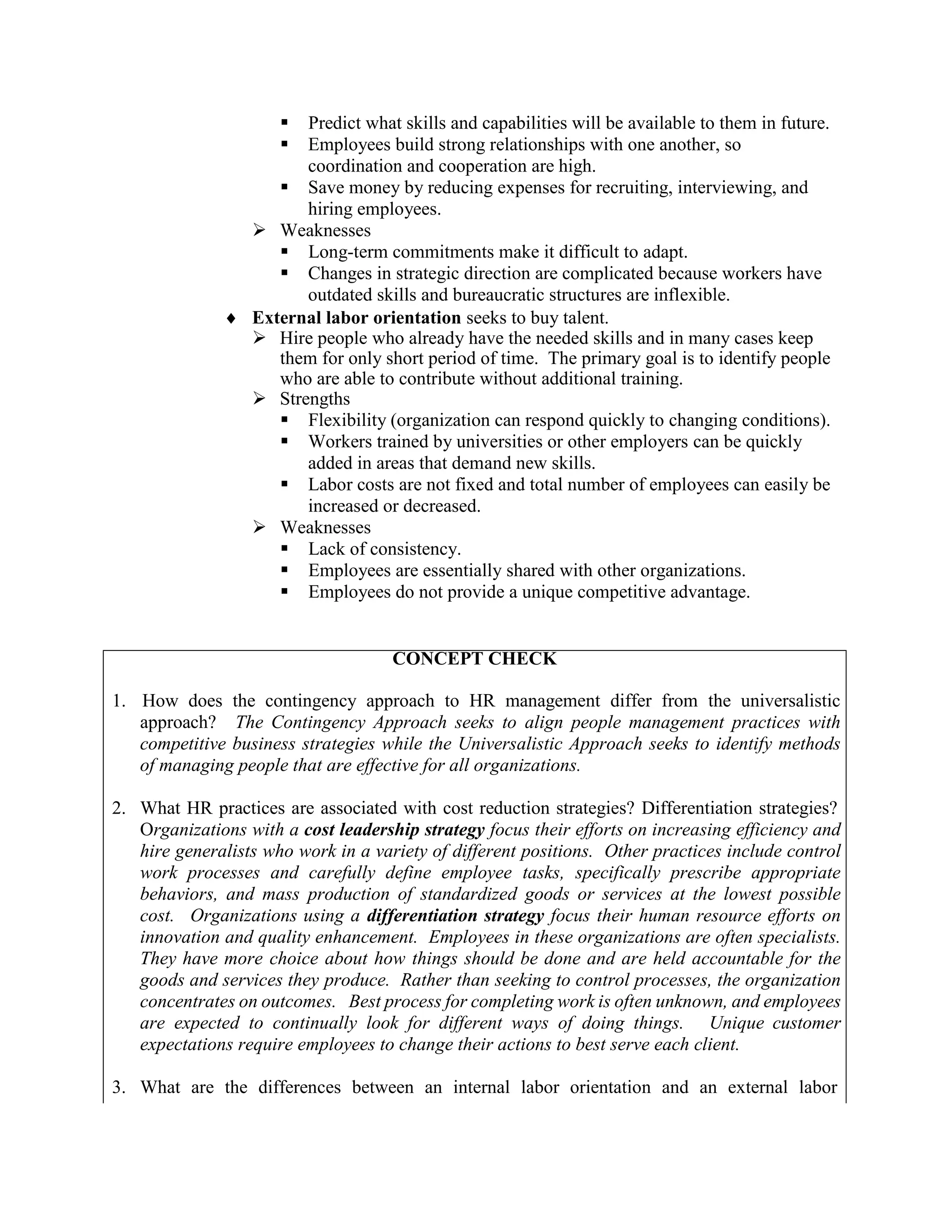 ▪ Predict what skills and capabilities will be available to them in future.
▪ Employees build strong relationships with one another, so
coordination and cooperation are high.
▪ Save money by reducing expenses for recruiting, interviewing, and
hiring employees.
➢ Weaknesses
▪ Long-term commitments make it difficult to adapt.
▪ Changes in strategic direction are complicated because workers have
outdated skills and bureaucratic structures are inflexible.
 External labor orientation seeks to buy talent.
➢ Hire people who already have the needed skills and in many cases keep
them for only short period of time. The primary goal is to identify people
who are able to contribute without additional training.
➢ Strengths
▪ Flexibility (organization can respond quickly to changing conditions).
▪ Workers trained by universities or other employers can be quickly
added in areas that demand new skills.
▪ Labor costs are not fixed and total number of employees can easily be
increased or decreased.
➢ Weaknesses
▪ Lack of consistency.
▪ Employees are essentially shared with other organizations.
▪ Employees do not provide a unique competitive advantage.
CONCEPT CHECK
1. How does the contingency approach to HR management differ from the universalistic
approach? The Contingency Approach seeks to align people management practices with
competitive business strategies while the Universalistic Approach seeks to identify methods
of managing people that are effective for all organizations.
2. What HR practices are associated with cost reduction strategies? Differentiation strategies?
Organizations with a cost leadership strategy focus their efforts on increasing efficiency and
hire generalists who work in a variety of different positions. Other practices include control
work processes and carefully define employee tasks, specifically prescribe appropriate
behaviors, and mass production of standardized goods or services at the lowest possible
cost. Organizations using a differentiation strategy focus their human resource efforts on
innovation and quality enhancement. Employees in these organizations are often specialists.
They have more choice about how things should be done and are held accountable for the
goods and services they produce. Rather than seeking to control processes, the organization
concentrates on outcomes. Best process for completing work is often unknown, and employees
are expected to continually look for different ways of doing things. Unique customer
expectations require employees to change their actions to best serve each client.
3. What are the differences between an internal labor orientation and an external labor
 
