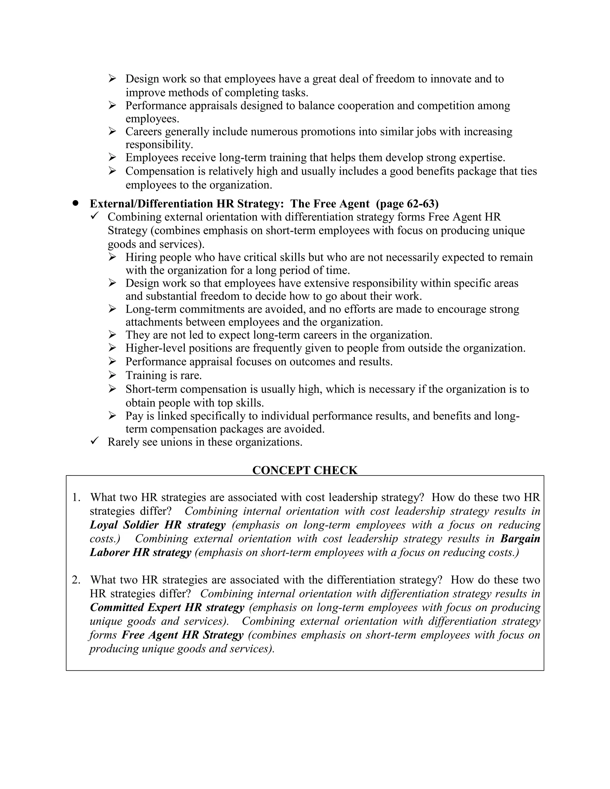 ➢ Design work so that employees have a great deal of freedom to innovate and to
improve methods of completing tasks.
➢ Performance appraisals designed to balance cooperation and competition among
employees.
➢ Careers generally include numerous promotions into similar jobs with increasing
responsibility.
➢ Employees receive long-term training that helps them develop strong expertise.
➢ Compensation is relatively high and usually includes a good benefits package that ties
employees to the organization.
• External/Differentiation HR Strategy: The Free Agent (page 62-63)
✓ Combining external orientation with differentiation strategy forms Free Agent HR
Strategy (combines emphasis on short-term employees with focus on producing unique
goods and services).
➢ Hiring people who have critical skills but who are not necessarily expected to remain
with the organization for a long period of time.
➢ Design work so that employees have extensive responsibility within specific areas
and substantial freedom to decide how to go about their work.
➢ Long-term commitments are avoided, and no efforts are made to encourage strong
attachments between employees and the organization.
➢ They are not led to expect long-term careers in the organization.
➢ Higher-level positions are frequently given to people from outside the organization.
➢ Performance appraisal focuses on outcomes and results.
➢ Training is rare.
➢ Short-term compensation is usually high, which is necessary if the organization is to
obtain people with top skills.
➢ Pay is linked specifically to individual performance results, and benefits and long-
term compensation packages are avoided.
✓ Rarely see unions in these organizations.
CONCEPT CHECK
1. What two HR strategies are associated with cost leadership strategy? How do these two HR
strategies differ? Combining internal orientation with cost leadership strategy results in
Loyal Soldier HR strategy (emphasis on long-term employees with a focus on reducing
costs.) Combining external orientation with cost leadership strategy results in Bargain
Laborer HR strategy (emphasis on short-term employees with a focus on reducing costs.)
2. What two HR strategies are associated with the differentiation strategy? How do these two
HR strategies differ? Combining internal orientation with differentiation strategy results in
Committed Expert HR strategy (emphasis on long-term employees with focus on producing
unique goods and services). Combining external orientation with differentiation strategy
forms Free Agent HR Strategy (combines emphasis on short-term employees with focus on
producing unique goods and services).
 