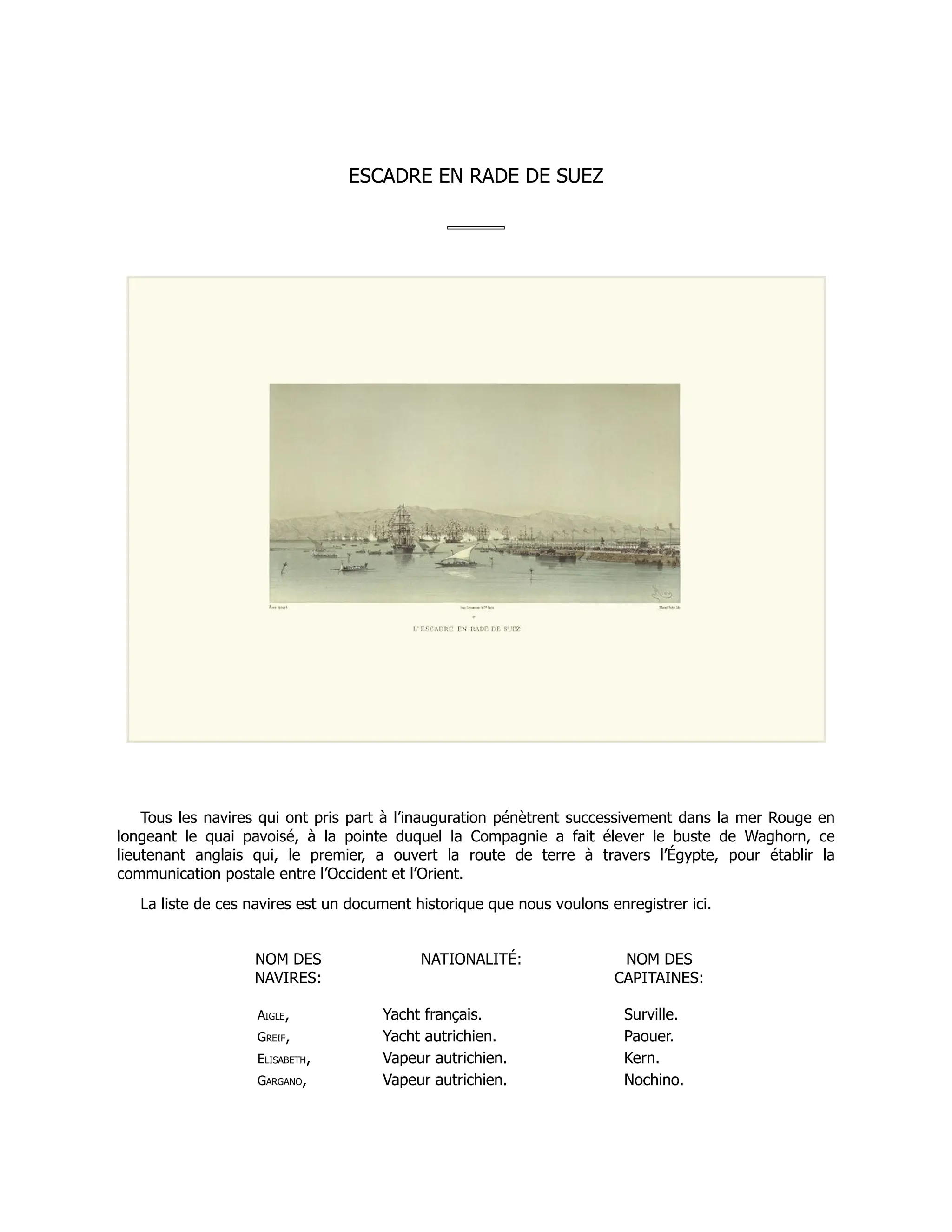 ESCADRE EN RADE DE SUEZ
Tous les navires qui ont pris part à l’inauguration pénètrent successivement dans la mer Rouge en
longeant le quai pavoisé, à la pointe duquel la Compagnie a fait élever le buste de Waghorn, ce
lieutenant anglais qui, le premier, a ouvert la route de terre à travers l’Égypte, pour établir la
communication postale entre l’Occident et l’Orient.
La liste de ces navires est un document historique que nous voulons enregistrer ici.
NOM DES
NAVIRES:
NATIONALITÉ: NOM DES
CAPITAINES:
Aigle, Yacht français. Surville.
Greif, Yacht autrichien. Paouer.
Elisabeth, Vapeur autrichien. Kern.
Gargano, Vapeur autrichien. Nochino.
 