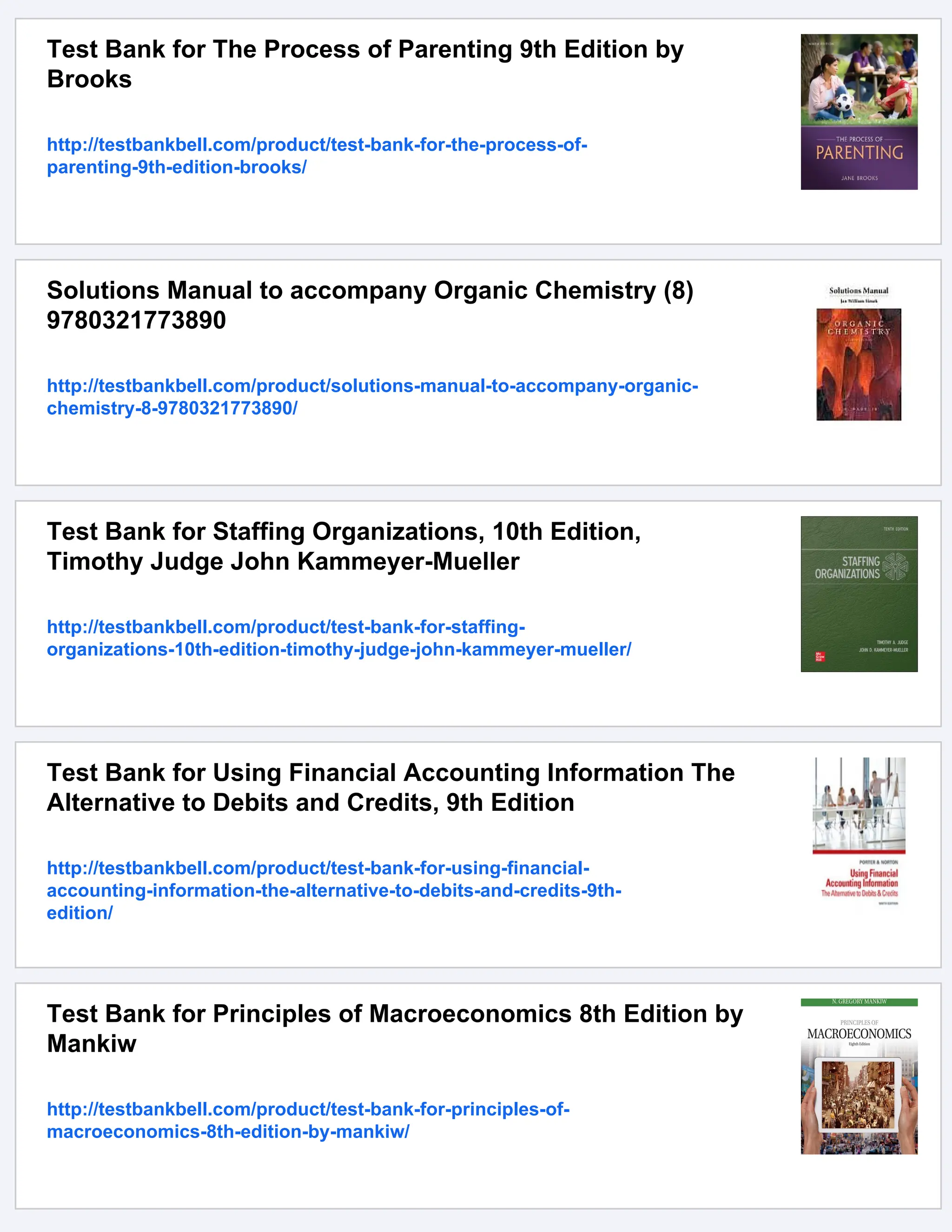 Test Bank for The Process of Parenting 9th Edition by
Brooks
http://testbankbell.com/product/test-bank-for-the-process-of-
parenting-9th-edition-brooks/
Solutions Manual to accompany Organic Chemistry (8)
9780321773890
http://testbankbell.com/product/solutions-manual-to-accompany-organic-
chemistry-8-9780321773890/
Test Bank for Staffing Organizations, 10th Edition,
Timothy Judge John Kammeyer-Mueller
http://testbankbell.com/product/test-bank-for-staffing-
organizations-10th-edition-timothy-judge-john-kammeyer-mueller/
Test Bank for Using Financial Accounting Information The
Alternative to Debits and Credits, 9th Edition
http://testbankbell.com/product/test-bank-for-using-financial-
accounting-information-the-alternative-to-debits-and-credits-9th-
edition/
Test Bank for Principles of Macroeconomics 8th Edition by
Mankiw
http://testbankbell.com/product/test-bank-for-principles-of-
macroeconomics-8th-edition-by-mankiw/
 