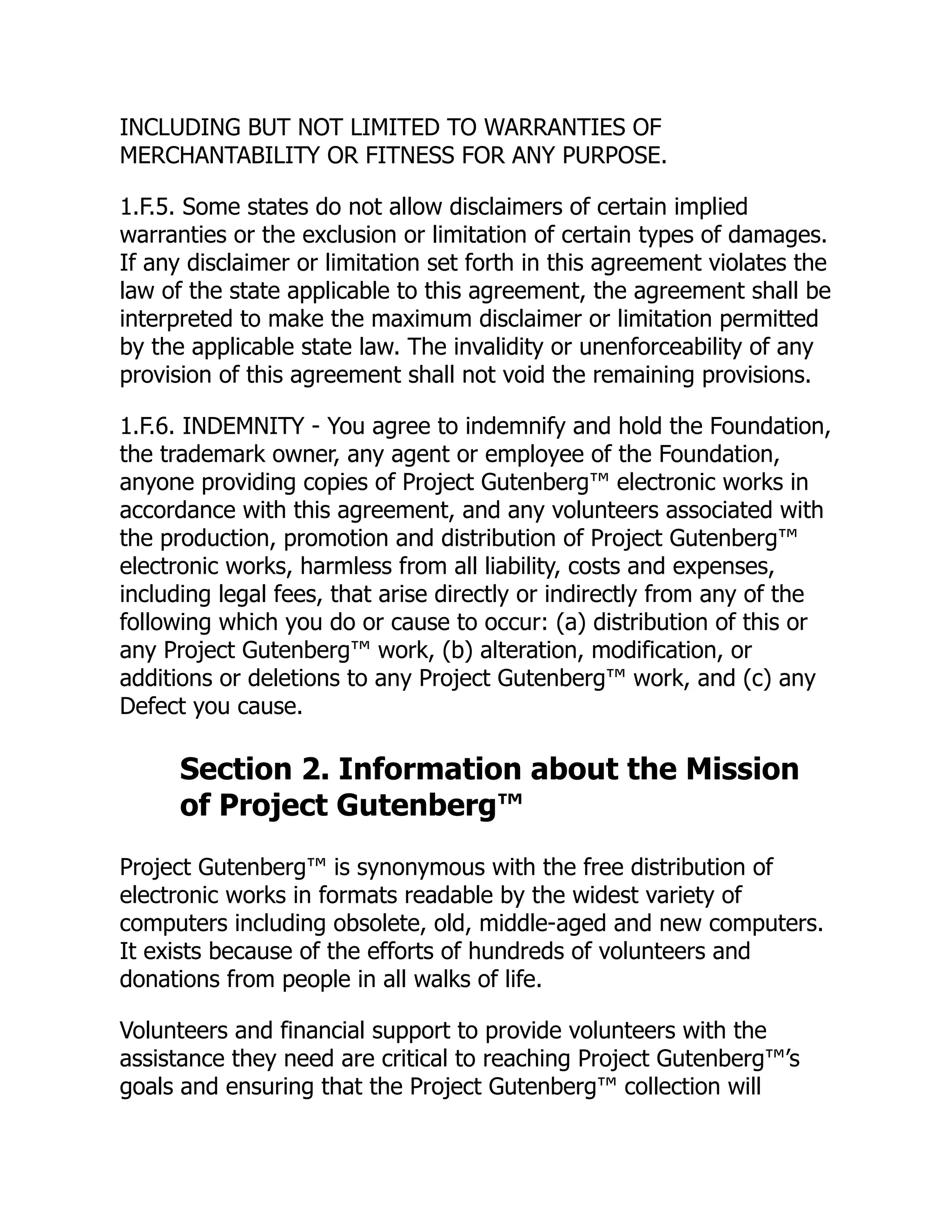 INCLUDING BUT NOT LIMITED TO WARRANTIES OF
MERCHANTABILITY OR FITNESS FOR ANY PURPOSE.
1.F.5. Some states do not allow disclaimers of certain implied
warranties or the exclusion or limitation of certain types of damages.
If any disclaimer or limitation set forth in this agreement violates the
law of the state applicable to this agreement, the agreement shall be
interpreted to make the maximum disclaimer or limitation permitted
by the applicable state law. The invalidity or unenforceability of any
provision of this agreement shall not void the remaining provisions.
1.F.6. INDEMNITY - You agree to indemnify and hold the Foundation,
the trademark owner, any agent or employee of the Foundation,
anyone providing copies of Project Gutenberg™ electronic works in
accordance with this agreement, and any volunteers associated with
the production, promotion and distribution of Project Gutenberg™
electronic works, harmless from all liability, costs and expenses,
including legal fees, that arise directly or indirectly from any of the
following which you do or cause to occur: (a) distribution of this or
any Project Gutenberg™ work, (b) alteration, modification, or
additions or deletions to any Project Gutenberg™ work, and (c) any
Defect you cause.
Section 2. Information about the Mission
of Project Gutenberg™
Project Gutenberg™ is synonymous with the free distribution of
electronic works in formats readable by the widest variety of
computers including obsolete, old, middle-aged and new computers.
It exists because of the efforts of hundreds of volunteers and
donations from people in all walks of life.
Volunteers and financial support to provide volunteers with the
assistance they need are critical to reaching Project Gutenberg™’s
goals and ensuring that the Project Gutenberg™ collection will
 