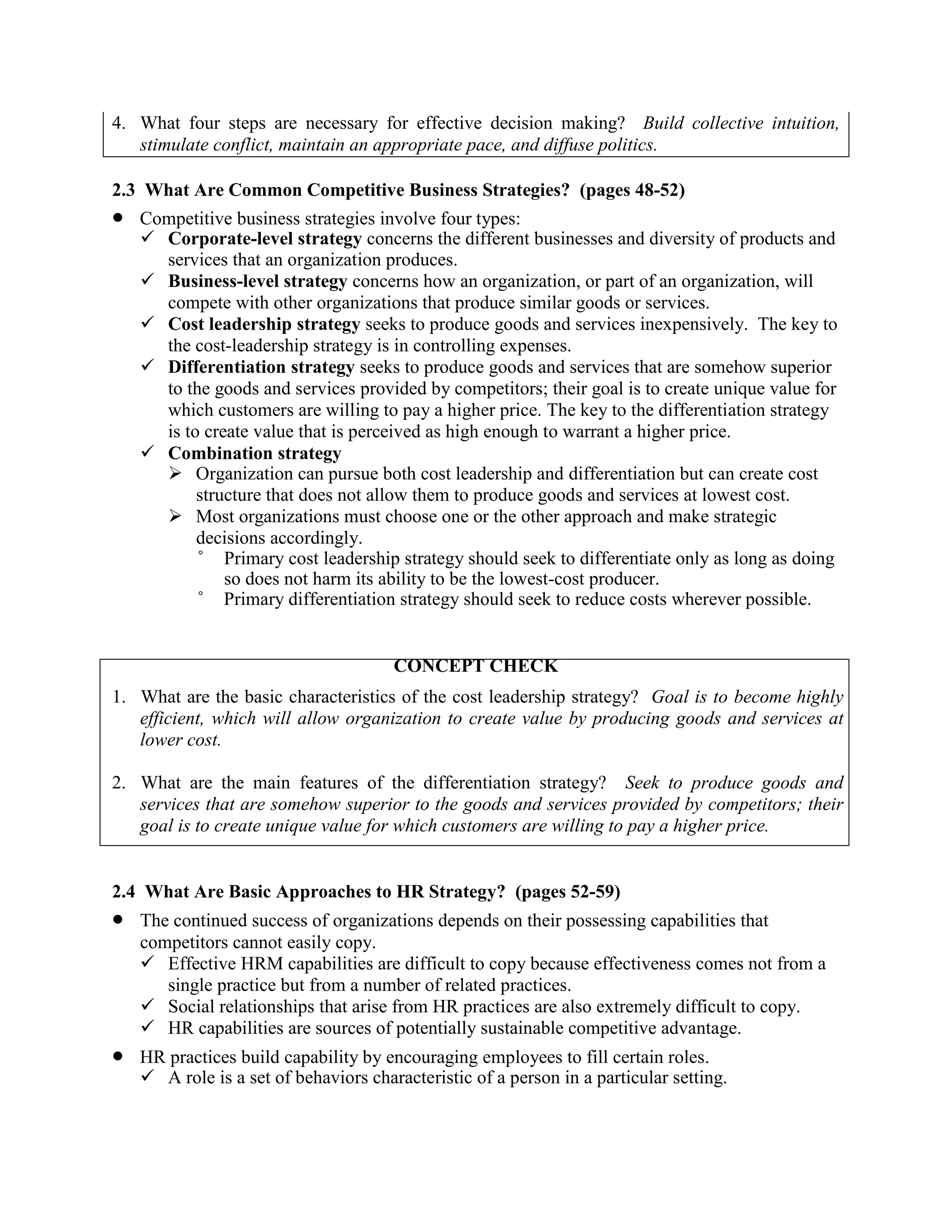 4. What four steps are necessary for effective decision making? Build collective intuition,
stimulate conflict, maintain an appropriate pace, and diffuse politics.
2.3 What Are Common Competitive Business Strategies? (pages 48-52)
• Competitive business strategies involve four types:
✓ Corporate-level strategy concerns the different businesses and diversity of products and
services that an organization produces.
✓ Business-level strategy concerns how an organization, or part of an organization, will
compete with other organizations that produce similar goods or services.
✓ Cost leadership strategy seeks to produce goods and services inexpensively. The key to
the cost-leadership strategy is in controlling expenses.
✓ Differentiation strategy seeks to produce goods and services that are somehow superior
to the goods and services provided by competitors; their goal is to create unique value for
which customers are willing to pay a higher price. The key to the differentiation strategy
is to create value that is perceived as high enough to warrant a higher price.
✓ Combination strategy
➢ Organization can pursue both cost leadership and differentiation but can create cost
structure that does not allow them to produce goods and services at lowest cost.
➢ Most organizations must choose one or the other approach and make strategic
decisions accordingly.
° Primary cost leadership strategy should seek to differentiate only as long as doing
so does not harm its ability to be the lowest-cost producer.
° Primary differentiation strategy should seek to reduce costs wherever possible.
CONCEPT CHECK
1. What are the basic characteristics of the cost leadership strategy? Goal is to become highly
efficient, which will allow organization to create value by producing goods and services at
lower cost.
2. What are the main features of the differentiation strategy? Seek to produce goods and
services that are somehow superior to the goods and services provided by competitors; their
goal is to create unique value for which customers are willing to pay a higher price.
2.4 What Are Basic Approaches to HR Strategy? (pages 52-59)
• The continued success of organizations depends on their possessing capabilities that
competitors cannot easily copy.
✓ Effective HRM capabilities are difficult to copy because effectiveness comes not from a
single practice but from a number of related practices.
✓ Social relationships that arise from HR practices are also extremely difficult to copy.
✓ HR capabilities are sources of potentially sustainable competitive advantage.
• HR practices build capability by encouraging employees to fill certain roles.
✓ A role is a set of behaviors characteristic of a person in a particular setting.
 