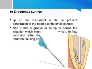 9) Endodontic syringe
• tip of the instrument is flat to prevent
penetration of the needle to the small canals;
• also it has a groove in its tip to permit the
irrigation which might be under pressure to flow
coronally rather than forcing it to the apical
foramen causing post operative pain.
 