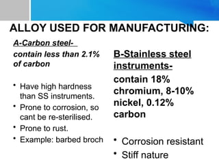 ALLOY USED FOR MANUFACTURING:
A-Carbon steel-
contain less than 2.1%
of carbon
• Have high hardness
than SS instruments.
• Prone to corrosion, so
cant be re-sterilised.
• Prone to rust.
• Example: barbed broch
B-Stainless steel
instruments-
contain 18%
chromium, 8-10%
nickel, 0.12%
carbon
• Corrosion resistant
• Stiff nature
 